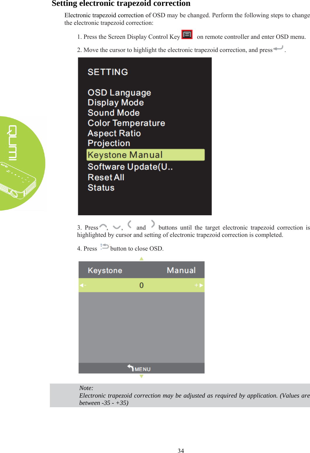  34 Setting electronic trapezoid correction Electronic trapezoid correction of OSD may be changed. Perform the following steps to change the electronic trapezoid correction: 1. Press the Screen Display Control Key   on remote controller and enter OSD menu. 2. Move the cursor to highlight the electronic trapezoid correction, and press .  3. Press ,  ,   and   buttons until the target electronic trapezoid correction is highlighted by cursor and setting of electronic trapezoid correction is completed. 4. Press  button to close OSD.   Note: Electronic trapezoid correction may be adjusted as required by application. (Values are between -35 - +35)   