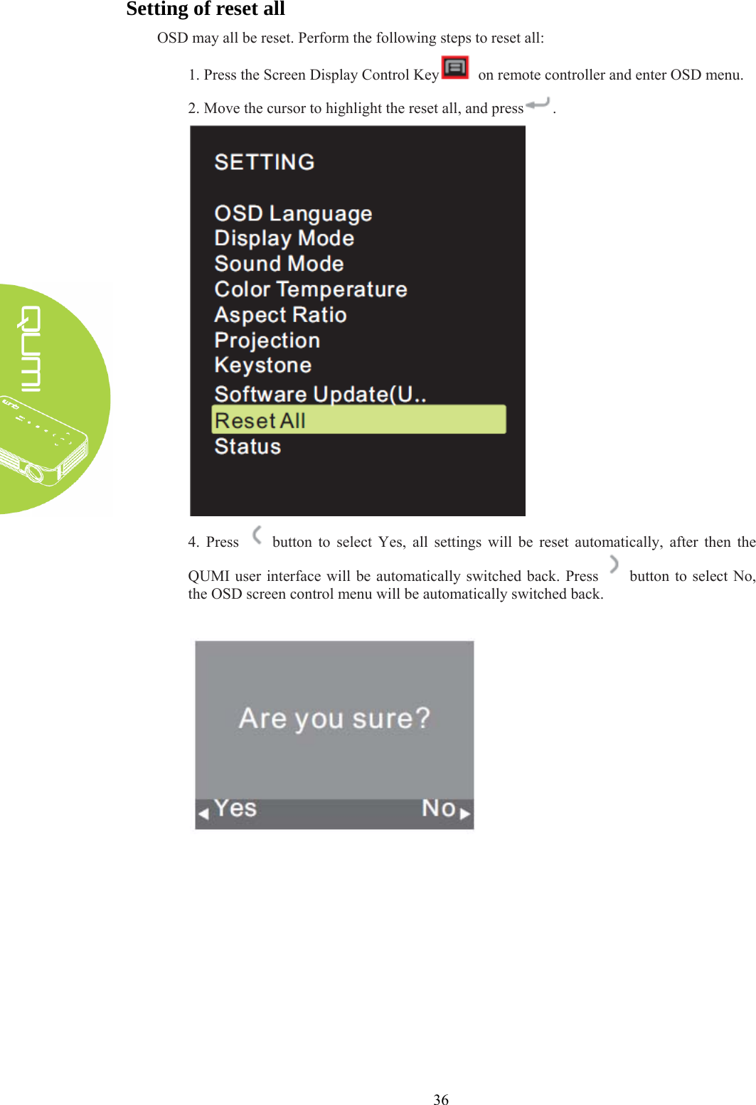  36 Setting of reset all OSD may all be reset. Perform the following steps to reset all: 1. Press the Screen Display Control Key   on remote controller and enter OSD menu. 2. Move the cursor to highlight the reset all, and press .  4. Press   button to select Yes, all settings will be reset automatically, after then the QUMI user interface will be automatically switched back. Press    button to select No, the OSD screen control menu will be automatically switched back.     