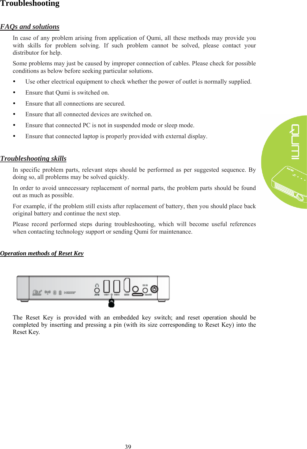  39 Troubleshooting  FAQs and solutions In case of any problem arising from application of Qumi, all these methods may provide you with skills for problem solving. If such problem cannot be solved, please contact your distributor for help. Some problems may just be caused by improper connection of cables. Please check for possible conditions as below before seeking particular solutions. y Use other electrical equipment to check whether the power of outlet is normally supplied. y Ensure that Qumi is switched on. y Ensure that all connections are secured. y Ensure that all connected devices are switched on. y Ensure that connected PC is not in suspended mode or sleep mode. y Ensure that connected laptop is properly provided with external display.  Troubleshooting skills In specific problem parts, relevant steps should be performed as per suggested sequence. By doing so, all problems may be solved quickly. In order to avoid unnecessary replacement of normal parts, the problem parts should be found out as much as possible. For example, if the problem still exists after replacement of battery, then you should place back original battery and continue the next step. Please record performed steps during troubleshooting, which will become useful references when contacting technology support or sending Qumi for maintenance.  Operation methods of Reset Key   The Reset Key is provided with an embedded key switch; and reset operation should be completed by inserting and pressing a pin (with its size corresponding to Reset Key) into the Reset Key.   