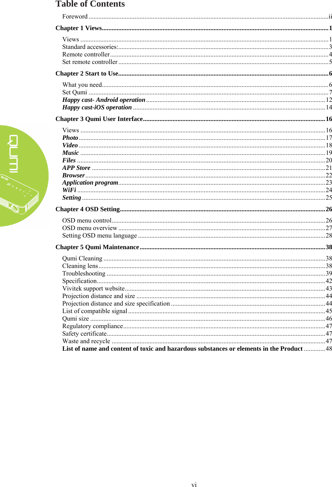  vi Table of Contents Foreword .................................................................................................................................................. ii Chapter 1 Views .......................................................................................................................................... 1 Views ....................................................................................................................................................... 1 Standard accessories: ................................................................................................................................ 3 Remote controller ..................................................................................................................................... 4 Set remote controller ................................................................................................................................ 5 Chapter 2 Start to Use ................................................................................................................................ 6 What you need .......................................................................................................................................... 6 Set Qumi .................................................................................................................................................. 7 Happy cast- Android operation ............................................................................................................. 12 Happy cast-iOS operation ..................................................................................................................... 14 Chapter 3 Qumi User Interface ............................................................................................................... 16 Views ..................................................................................................................................................... 16 Photo ...................................................................................................................................................... 17 Video ...................................................................................................................................................... 18 Music ..................................................................................................................................................... 19 Files ....................................................................................................................................................... 20 APP Store .............................................................................................................................................. 21 Browser .................................................................................................................................................. 22 Application program .............................................................................................................................. 23 WiFi ....................................................................................................................................................... 24 Setting .................................................................................................................................................... 25 Chapter 4 OSD Setting ............................................................................................................................. 26 OSD menu control .................................................................................................................................. 26 OSD menu overview .............................................................................................................................. 27 Setting OSD menu language .................................................................................................................. 28 Chapter 5 Qumi Maintenance ................................................................................................................. 38 Qumi Cleaning ....................................................................................................................................... 38 Cleaning lens .......................................................................................................................................... 38 Troubleshooting ..................................................................................................................................... 39 Specification ........................................................................................................................................... 42 Vivitek support website .......................................................................................................................... 43 Projection distance and size ................................................................................................................... 44 Projection distance and size specification .............................................................................................. 44 List of compatible signal ........................................................................................................................ 45 Qumi size ............................................................................................................................................... 46 Regulatory compliance ........................................................................................................................... 47 Safety certificate ..................................................................................................................................... 47 Waste and recycle .................................................................................................................................. 47 List of name and content of toxic and hazardous substances or elements in the Product ............. 48  