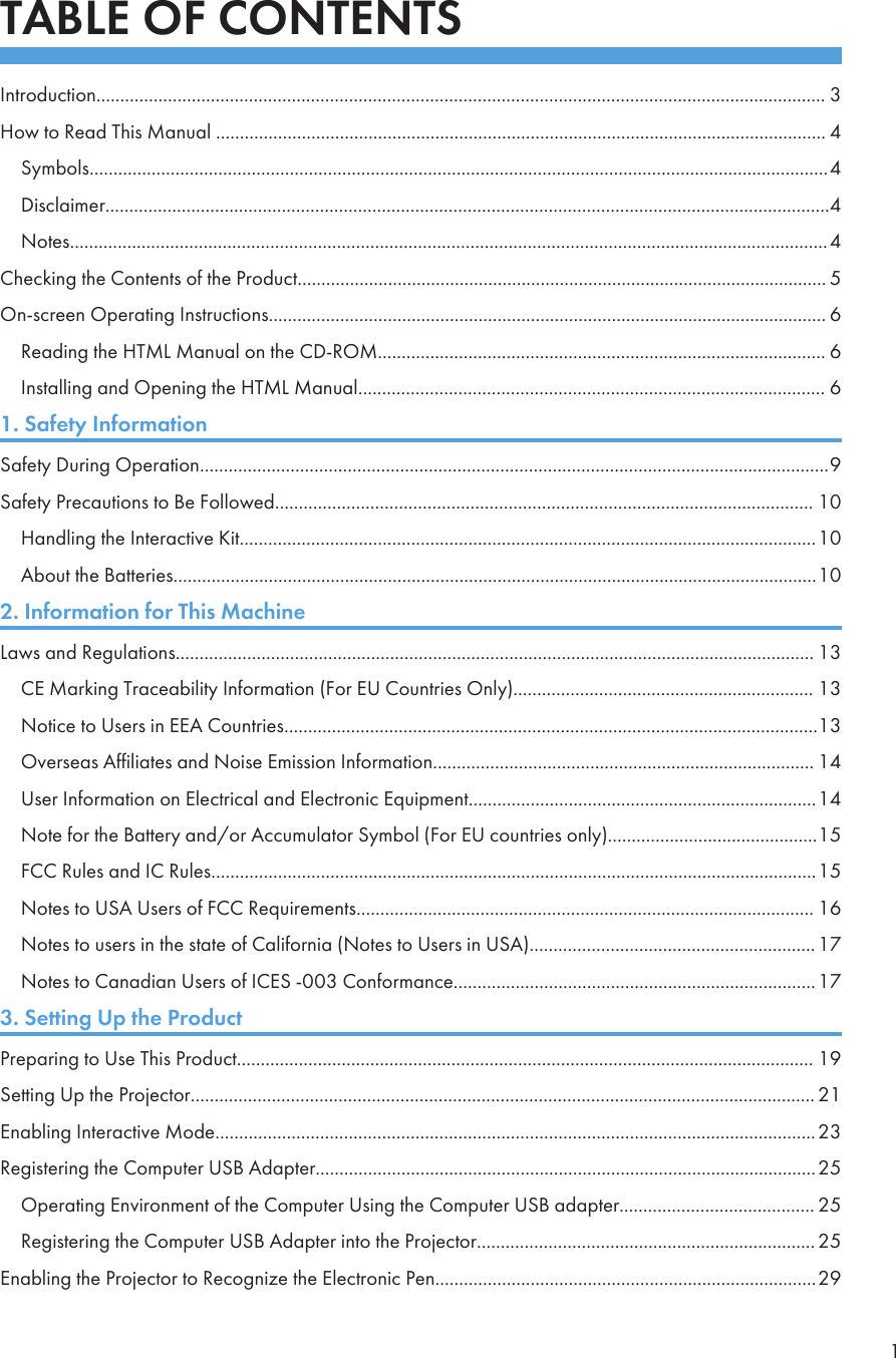 TABLE OF CONTENTSIntroduction......................................................................................................................................................... 3How to Read This Manual ................................................................................................................................ 4Symbols...........................................................................................................................................................4Disclaimer........................................................................................................................................................4Notes...............................................................................................................................................................4Checking the Contents of the Product............................................................................................................... 5On-screen Operating Instructions..................................................................................................................... 6Reading the HTML Manual on the CD-ROM.............................................................................................. 6Installing and Opening the HTML Manual.................................................................................................. 61. Safety InformationSafety During Operation....................................................................................................................................9Safety Precautions to Be Followed................................................................................................................. 10Handling the Interactive Kit.........................................................................................................................10About the Batteries.......................................................................................................................................102. Information for This MachineLaws and Regulations...................................................................................................................................... 13CE Marking Traceability Information (For EU Countries Only)............................................................... 13Notice to Users in EEA Countries................................................................................................................13Overseas Affiliates and Noise Emission Information................................................................................ 14User Information on Electrical and Electronic Equipment.........................................................................14Note for the Battery and/or Accumulator Symbol (For EU countries only)............................................15FCC Rules and IC Rules...............................................................................................................................15Notes to USA Users of FCC Requirements................................................................................................ 16Notes to users in the state of California (Notes to Users in USA)............................................................ 17Notes to Canadian Users of ICES -003 Conformance............................................................................173. Setting Up the ProductPreparing to Use This Product......................................................................................................................... 19Setting Up the Projector................................................................................................................................... 21Enabling Interactive Mode..............................................................................................................................23Registering the Computer USB Adapter.........................................................................................................25Operating Environment of the Computer Using the Computer USB adapter......................................... 25Registering the Computer USB Adapter into the Projector....................................................................... 25Enabling the Projector to Recognize the Electronic Pen................................................................................291