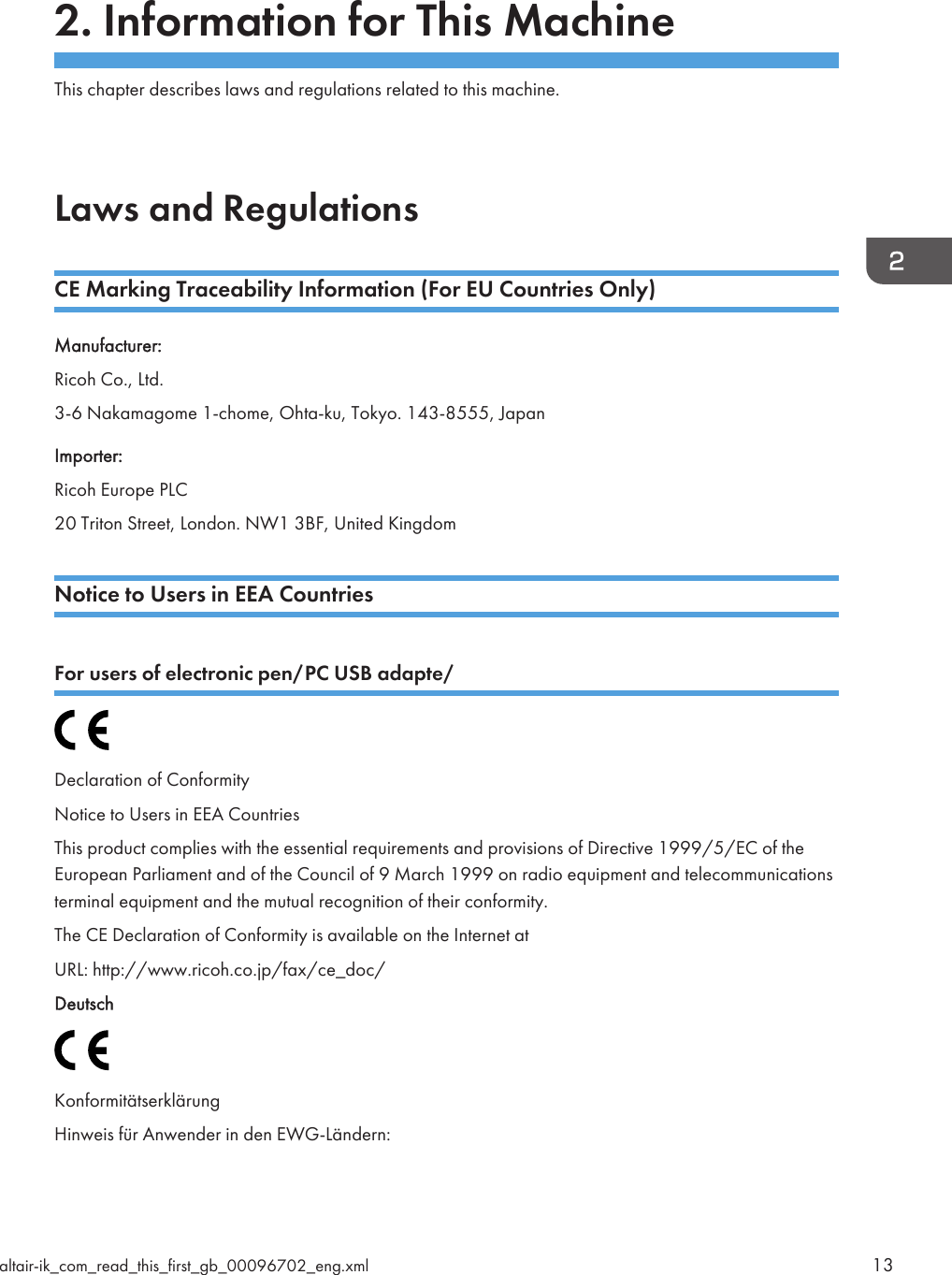 2. Information for This MachineThis chapter describes laws and regulations related to this machine.Laws and RegulationsCE Marking Traceability Information (For EU Countries Only)Manufacturer:Ricoh Co., Ltd.3-6 Nakamagome 1-chome, Ohta-ku, Tokyo. 143-8555, JapanImporter:Ricoh Europe PLC20 Triton Street, London. NW1 3BF, United KingdomNotice to Users in EEA CountriesFor users of electronic pen/PC USB adapte/Declaration of ConformityNotice to Users in EEA CountriesThis product complies with the essential requirements and provisions of Directive 1999/5/EC of theEuropean Parliament and of the Council of 9 March 1999 on radio equipment and telecommunicationsterminal equipment and the mutual recognition of their conformity.The CE Declaration of Conformity is available on the Internet atURL: http://www.ricoh.co.jp/fax/ce_doc/DeutschKonformitätserklärungHinweis für Anwender in den EWG-Ländern:altair-ik_com_read_this_first_gb_00096702_eng.xml 13