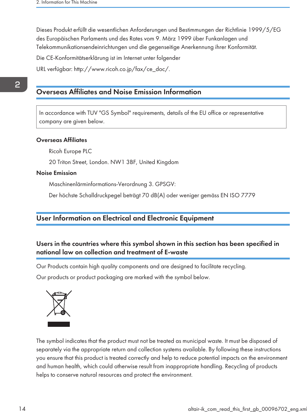Dieses Produkt erfüllt die wesentlichen Anforderungen und Bestimmungen der Richtlinie 1999/5/EGdes Europäischen Parlaments und des Rates vom 9. März 1999 über Funkanlagen undTelekommunikationsendeinrichtungen und die gegenseitige Anerkennung ihrer Konformität.Die CE-Konformitätserklärung ist im Internet unter folgenderURL verfügbar: http://www.ricoh.co.jp/fax/ce_doc/.Overseas Affiliates and Noise Emission InformationIn accordance with TUV &quot;GS Symbol&quot; requirements, details of the EU office or representativecompany are given below.Overseas AffiliatesRicoh Europe PLC20 Triton Street, London. NW1 3BF, United KingdomNoise EmissionMaschinenlärminformations-Verordnung 3. GPSGV:Der höchste Schalldruckpegel beträgt 70 dB(A) oder weniger gemäss EN ISO 7779User Information on Electrical and Electronic EquipmentUsers in the countries where this symbol shown in this section has been specified innational law on collection and treatment of E-wasteOur Products contain high quality components and are designed to facilitate recycling.Our products or product packaging are marked with the symbol below.The symbol indicates that the product must not be treated as municipal waste. It must be disposed ofseparately via the appropriate return and collection systems available. By following these instructionsyou ensure that this product is treated correctly and help to reduce potential impacts on the environmentand human health, which could otherwise result from inappropriate handling. Recycling of productshelps to conserve natural resources and protect the environment.2. Information for This Machine14 altair-ik_com_read_this_first_gb_00096702_eng.xml