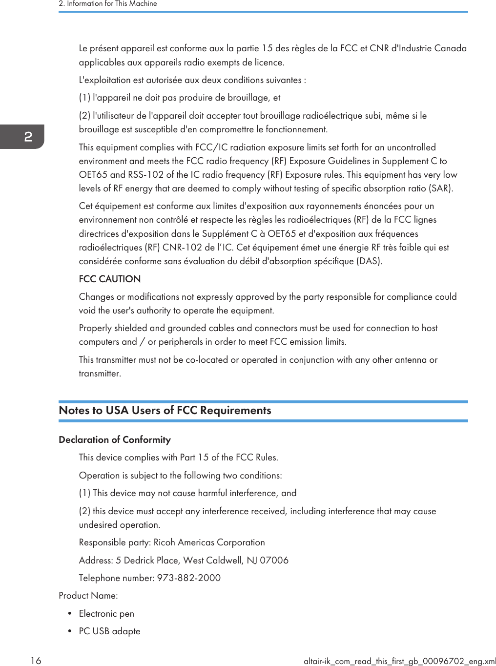 Le présent appareil est conforme aux la partie 15 des règles de la FCC et CNR d&apos;Industrie Canadaapplicables aux appareils radio exempts de licence.L&apos;exploitation est autorisée aux deux conditions suivantes :(1) l&apos;appareil ne doit pas produire de brouillage, et(2) l&apos;utilisateur de l&apos;appareil doit accepter tout brouillage radioélectrique subi, même si lebrouillage est susceptible d&apos;en compromettre le fonctionnement.This equipment complies with FCC/IC radiation exposure limits set forth for an uncontrolledenvironment and meets the FCC radio frequency (RF) Exposure Guidelines in Supplement C toOET65 and RSS-102 of the IC radio frequency (RF) Exposure rules. This equipment has very lowlevels of RF energy that are deemed to comply without testing of specific absorption ratio (SAR).Cet équipement est conforme aux limites d&apos;exposition aux rayonnements énoncées pour unenvironnement non contrôlé et respecte les règles les radioélectriques (RF) de la FCC lignesdirectrices d&apos;exposition dans le Supplément C à OET65 et d&apos;exposition aux fréquencesradioélectriques (RF) CNR-102 de l’IC. Cet équipement émet une énergie RF très faible qui estconsidérée conforme sans évaluation du débit d&apos;absorption spécifique (DAS).FCC CAUTIONChanges or modifications not expressly approved by the party responsible for compliance couldvoid the user&apos;s authority to operate the equipment.Properly shielded and grounded cables and connectors must be used for connection to hostcomputers and / or peripherals in order to meet FCC emission limits.This transmitter must not be co-located or operated in conjunction with any other antenna ortransmitter.Notes to USA Users of FCC RequirementsDeclaration of ConformityThis device complies with Part 15 of the FCC Rules.Operation is subject to the following two conditions:(1) This device may not cause harmful interference, and(2) this device must accept any interference received, including interference that may causeundesired operation.Responsible party: Ricoh Americas CorporationAddress: 5 Dedrick Place, West Caldwell, NJ 07006Telephone number: 973-882-2000Product Name:• Electronic pen• PC USB adapte2. Information for This Machine16 altair-ik_com_read_this_first_gb_00096702_eng.xml