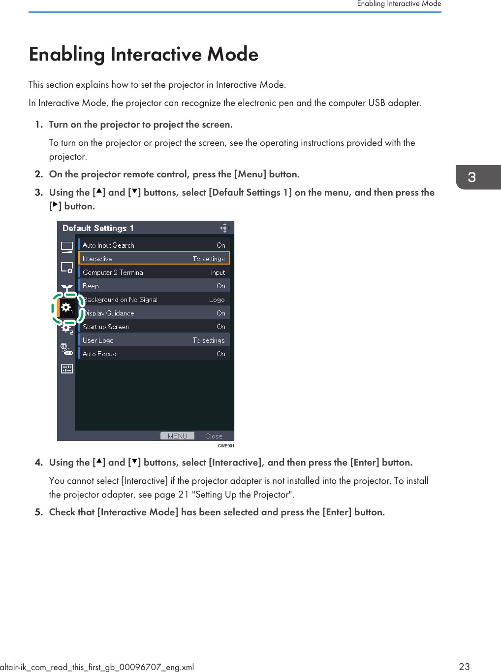 Enabling Interactive ModeThis section explains how to set the projector in Interactive Mode.In Interactive Mode, the projector can recognize the electronic pen and the computer USB adapter.1. Turn on the projector to project the screen.To turn on the projector or project the screen, see the operating instructions provided with theprojector.2. On the projector remote control, press the [Menu] button.3. Using the [ ] and [ ] buttons, select [Default Settings 1] on the menu, and then press the[ ] button.CWE0014. Using the [ ] and [ ] buttons, select [Interactive], and then press the [Enter] button.You cannot select [Interactive] if the projector adapter is not installed into the projector. To installthe projector adapter, see page 21 &quot;Setting Up the Projector&quot;.5. Check that [Interactive Mode] has been selected and press the [Enter] button.Enabling Interactive Modealtair-ik_com_read_this_first_gb_00096707_eng.xml 23