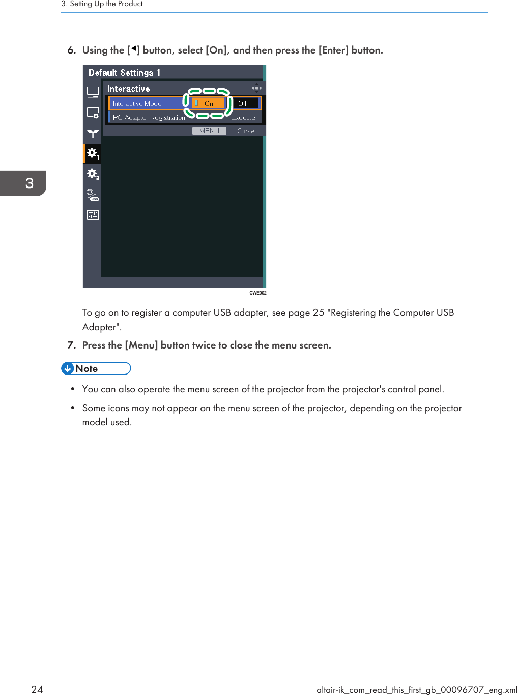 6. Using the [ ] button, select [On], and then press the [Enter] button.CWE002To go on to register a computer USB adapter, see page 25 &quot;Registering the Computer USBAdapter&quot;.7. Press the [Menu] button twice to close the menu screen.• You can also operate the menu screen of the projector from the projector&apos;s control panel.• Some icons may not appear on the menu screen of the projector, depending on the projectormodel used.3. Setting Up the Product24 altair-ik_com_read_this_first_gb_00096707_eng.xml