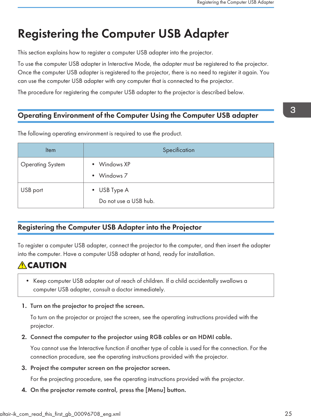 Registering the Computer USB AdapterThis section explains how to register a computer USB adapter into the projector.To use the computer USB adapter in Interactive Mode, the adapter must be registered to the projector.Once the computer USB adapter is registered to the projector, there is no need to register it again. Youcan use the computer USB adapter with any computer that is connected to the projector.The procedure for registering the computer USB adapter to the projector is described below.Operating Environment of the Computer Using the Computer USB adapterThe following operating environment is required to use the product.Item SpecificationOperating System • Windows XP• Windows 7USB port • USB Type ADo not use a USB hub.Registering the Computer USB Adapter into the ProjectorTo register a computer USB adapter, connect the projector to the computer, and then insert the adapterinto the computer. Have a computer USB adapter at hand, ready for installation.• Keep computer USB adapter out of reach of children. If a child accidentally swallows acomputer USB adapter, consult a doctor immediately.1. Turn on the projector to project the screen.To turn on the projector or project the screen, see the operating instructions provided with theprojector.2. Connect the computer to the projector using RGB cables or an HDMI cable.You cannot use the Interactive function if another type of cable is used for the connection. For theconnection procedure, see the operating instructions provided with the projector.3. Project the computer screen on the projector screen.For the projecting procedure, see the operating instructions provided with the projector.4. On the projector remote control, press the [Menu] button.Registering the Computer USB Adapteraltair-ik_com_read_this_first_gb_00096708_eng.xml 25