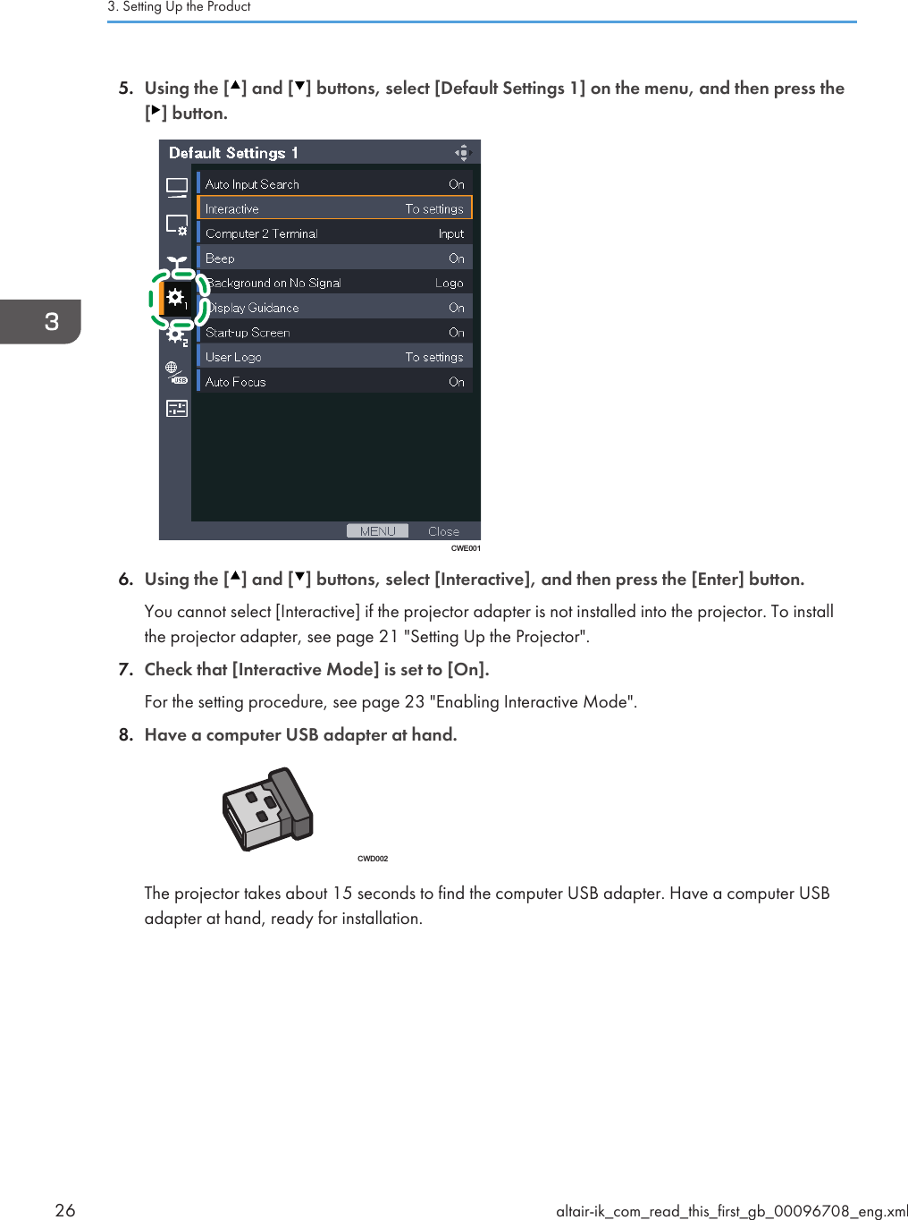 5. Using the [ ] and [ ] buttons, select [Default Settings 1] on the menu, and then press the[ ] button.CWE0016. Using the [ ] and [ ] buttons, select [Interactive], and then press the [Enter] button.You cannot select [Interactive] if the projector adapter is not installed into the projector. To installthe projector adapter, see page 21 &quot;Setting Up the Projector&quot;.7. Check that [Interactive Mode] is set to [On].For the setting procedure, see page 23 &quot;Enabling Interactive Mode&quot;.8. Have a computer USB adapter at hand.CWD002The projector takes about 15 seconds to find the computer USB adapter. Have a computer USBadapter at hand, ready for installation.3. Setting Up the Product26 altair-ik_com_read_this_first_gb_00096708_eng.xml