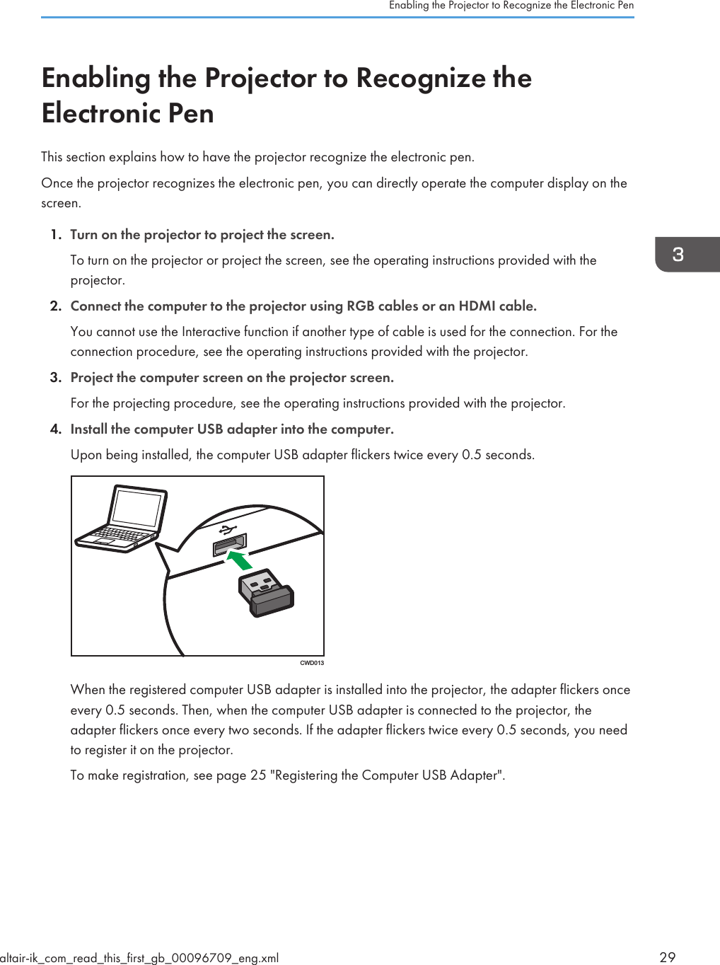 Enabling the Projector to Recognize theElectronic PenThis section explains how to have the projector recognize the electronic pen.Once the projector recognizes the electronic pen, you can directly operate the computer display on thescreen.1. Turn on the projector to project the screen.To turn on the projector or project the screen, see the operating instructions provided with theprojector.2. Connect the computer to the projector using RGB cables or an HDMI cable.You cannot use the Interactive function if another type of cable is used for the connection. For theconnection procedure, see the operating instructions provided with the projector.3. Project the computer screen on the projector screen.For the projecting procedure, see the operating instructions provided with the projector.4. Install the computer USB adapter into the computer.Upon being installed, the computer USB adapter flickers twice every 0.5 seconds.CWD013When the registered computer USB adapter is installed into the projector, the adapter flickers onceevery 0.5 seconds. Then, when the computer USB adapter is connected to the projector, theadapter flickers once every two seconds. If the adapter flickers twice every 0.5 seconds, you needto register it on the projector.To make registration, see page 25 &quot;Registering the Computer USB Adapter&quot;.Enabling the Projector to Recognize the Electronic Penaltair-ik_com_read_this_first_gb_00096709_eng.xml 29