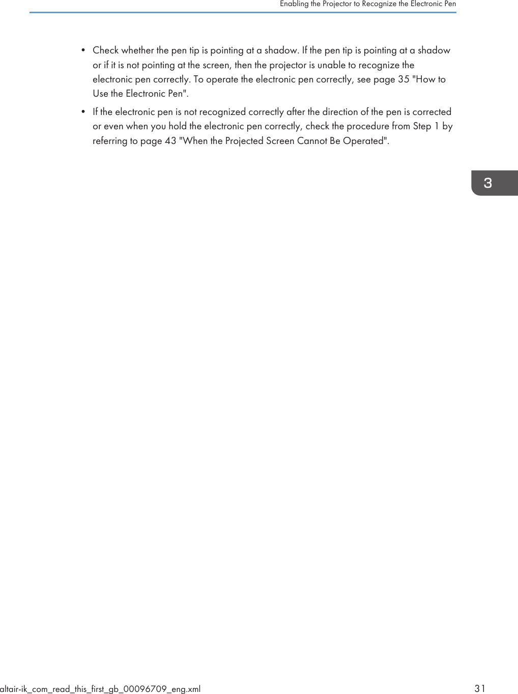 • Check whether the pen tip is pointing at a shadow. If the pen tip is pointing at a shadowor if it is not pointing at the screen, then the projector is unable to recognize theelectronic pen correctly. To operate the electronic pen correctly, see page 35 &quot;How toUse the Electronic Pen&quot;.• If the electronic pen is not recognized correctly after the direction of the pen is correctedor even when you hold the electronic pen correctly, check the procedure from Step 1 byreferring to page 43 &quot;When the Projected Screen Cannot Be Operated&quot;.Enabling the Projector to Recognize the Electronic Penaltair-ik_com_read_this_first_gb_00096709_eng.xml 31