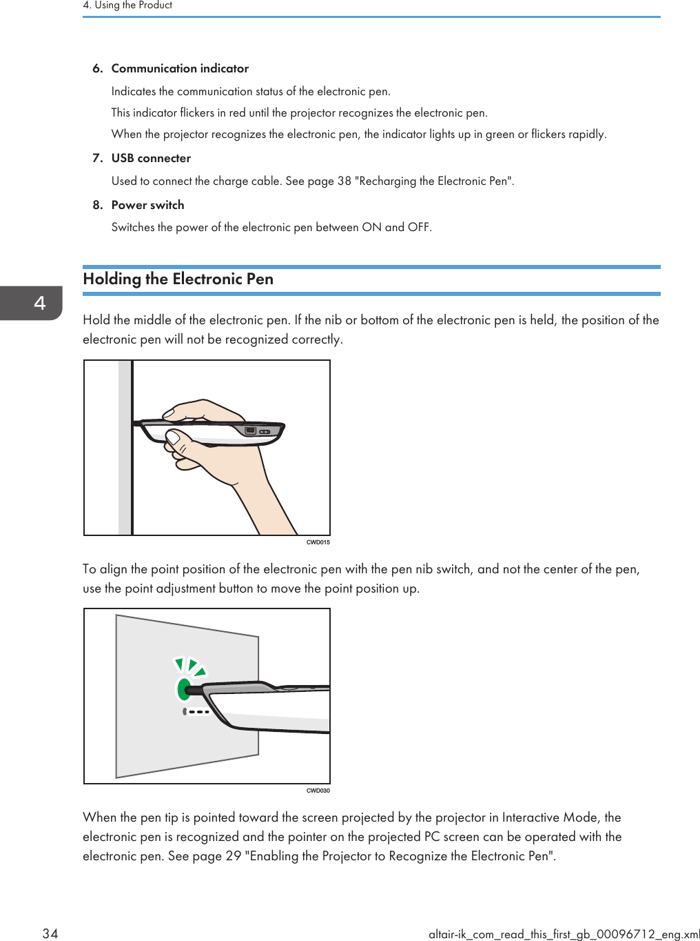 6. Communication indicatorIndicates the communication status of the electronic pen.This indicator flickers in red until the projector recognizes the electronic pen.When the projector recognizes the electronic pen, the indicator lights up in green or flickers rapidly.7. USB connecterUsed to connect the charge cable. See page 38 &quot;Recharging the Electronic Pen&quot;.8. Power switchSwitches the power of the electronic pen between ON and OFF.Holding the Electronic PenHold the middle of the electronic pen. If the nib or bottom of the electronic pen is held, the position of theelectronic pen will not be recognized correctly.CWD015To align the point position of the electronic pen with the pen nib switch, and not the center of the pen,use the point adjustment button to move the point position up.CWD030When the pen tip is pointed toward the screen projected by the projector in Interactive Mode, theelectronic pen is recognized and the pointer on the projected PC screen can be operated with theelectronic pen. See page 29 &quot;Enabling the Projector to Recognize the Electronic Pen&quot;.4. Using the Product34 altair-ik_com_read_this_first_gb_00096712_eng.xml