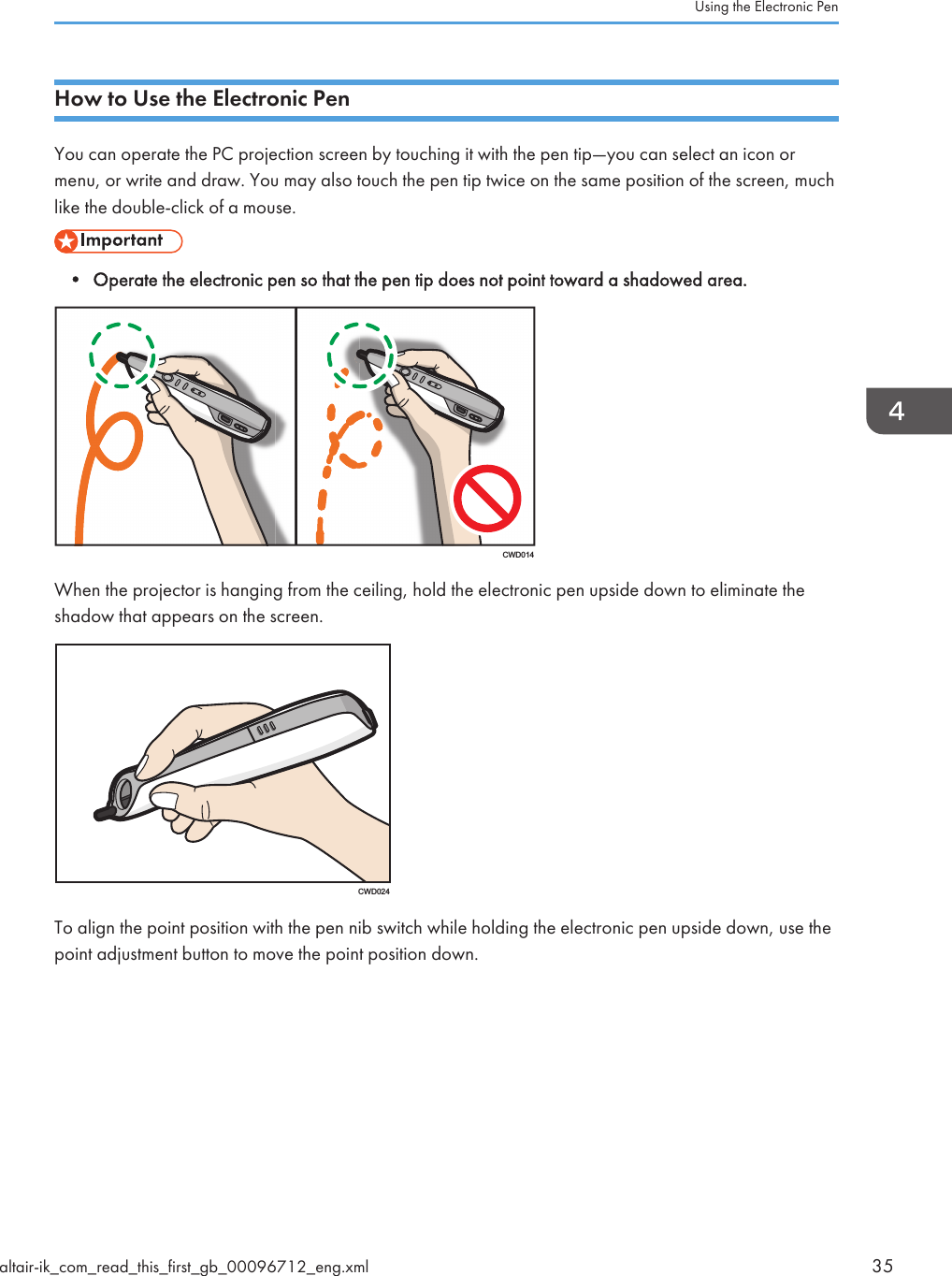 How to Use the Electronic PenYou can operate the PC projection screen by touching it with the pen tip—you can select an icon ormenu, or write and draw. You may also touch the pen tip twice on the same position of the screen, muchlike the double-click of a mouse.• Operate the electronic pen so that the pen tip does not point toward a shadowed area.CWD014When the projector is hanging from the ceiling, hold the electronic pen upside down to eliminate theshadow that appears on the screen.CWD024To align the point position with the pen nib switch while holding the electronic pen upside down, use thepoint adjustment button to move the point position down.Using the Electronic Penaltair-ik_com_read_this_first_gb_00096712_eng.xml 35