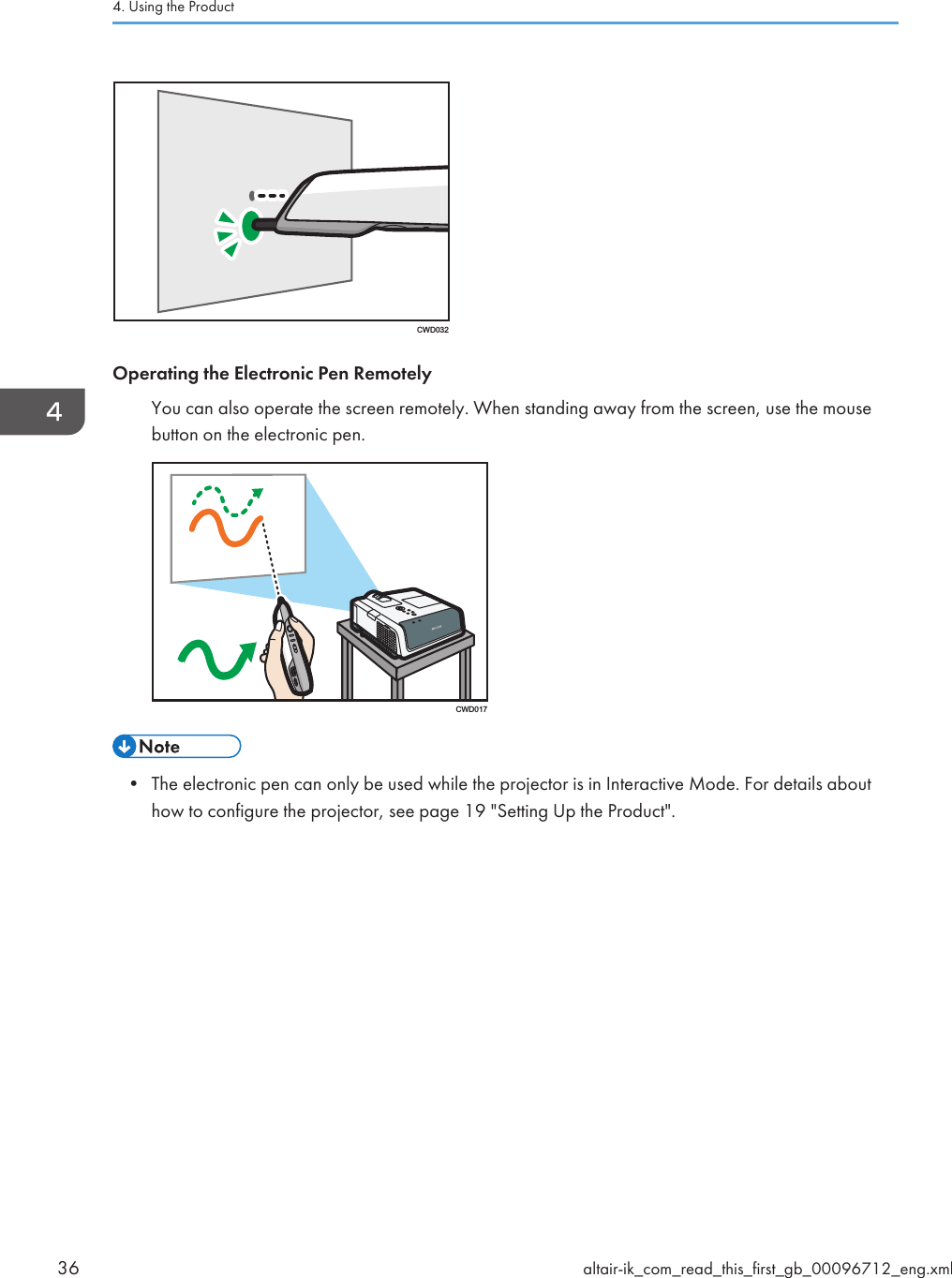 CWD032Operating the Electronic Pen RemotelyYou can also operate the screen remotely. When standing away from the screen, use the mousebutton on the electronic pen.CWD017• The electronic pen can only be used while the projector is in Interactive Mode. For details abouthow to configure the projector, see page 19 &quot;Setting Up the Product&quot;.4. Using the Product36 altair-ik_com_read_this_first_gb_00096712_eng.xml