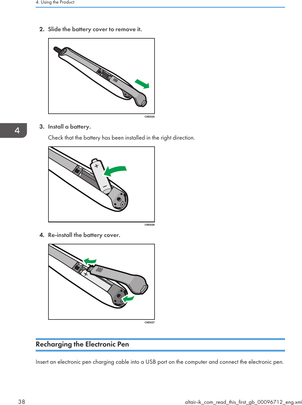 2. Slide the battery cover to remove it.CWD0253. Install a battery.Check that the battery has been installed in the right direction.CWD0264. Re-install the battery cover.CWD027Recharging the Electronic PenInsert an electronic pen charging cable into a USB port on the computer and connect the electronic pen.4. Using the Product38 altair-ik_com_read_this_first_gb_00096712_eng.xml