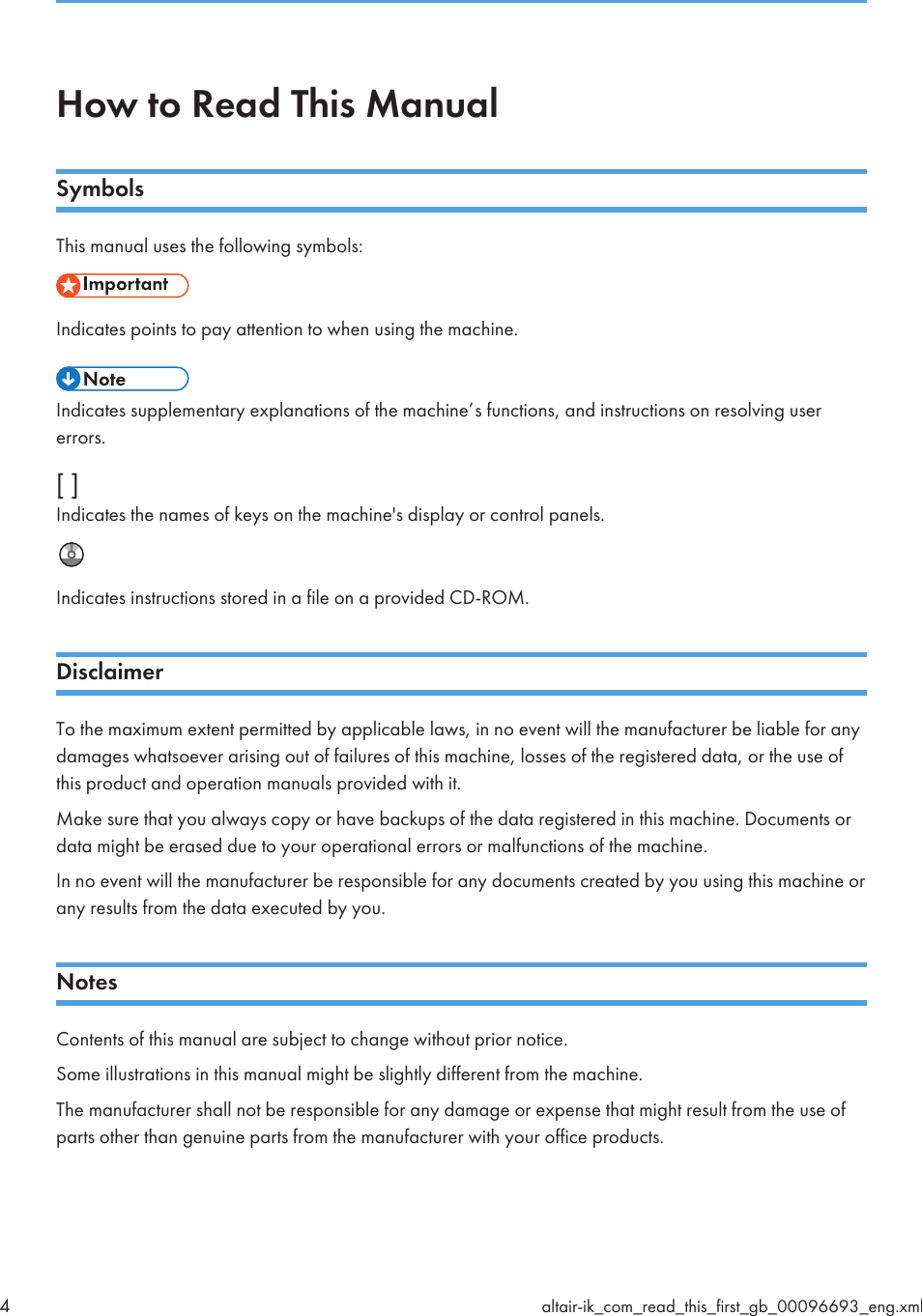How to Read This ManualSymbolsThis manual uses the following symbols:Indicates points to pay attention to when using the machine.Indicates supplementary explanations of the machine’s functions, and instructions on resolving usererrors.[ ]Indicates the names of keys on the machine&apos;s display or control panels.Indicates instructions stored in a file on a provided CD-ROM.DisclaimerTo the maximum extent permitted by applicable laws, in no event will the manufacturer be liable for anydamages whatsoever arising out of failures of this machine, losses of the registered data, or the use ofthis product and operation manuals provided with it.Make sure that you always copy or have backups of the data registered in this machine. Documents ordata might be erased due to your operational errors or malfunctions of the machine.In no event will the manufacturer be responsible for any documents created by you using this machine orany results from the data executed by you.NotesContents of this manual are subject to change without prior notice.Some illustrations in this manual might be slightly different from the machine.The manufacturer shall not be responsible for any damage or expense that might result from the use ofparts other than genuine parts from the manufacturer with your office products.4altair-ik_com_read_this_first_gb_00096693_eng.xml