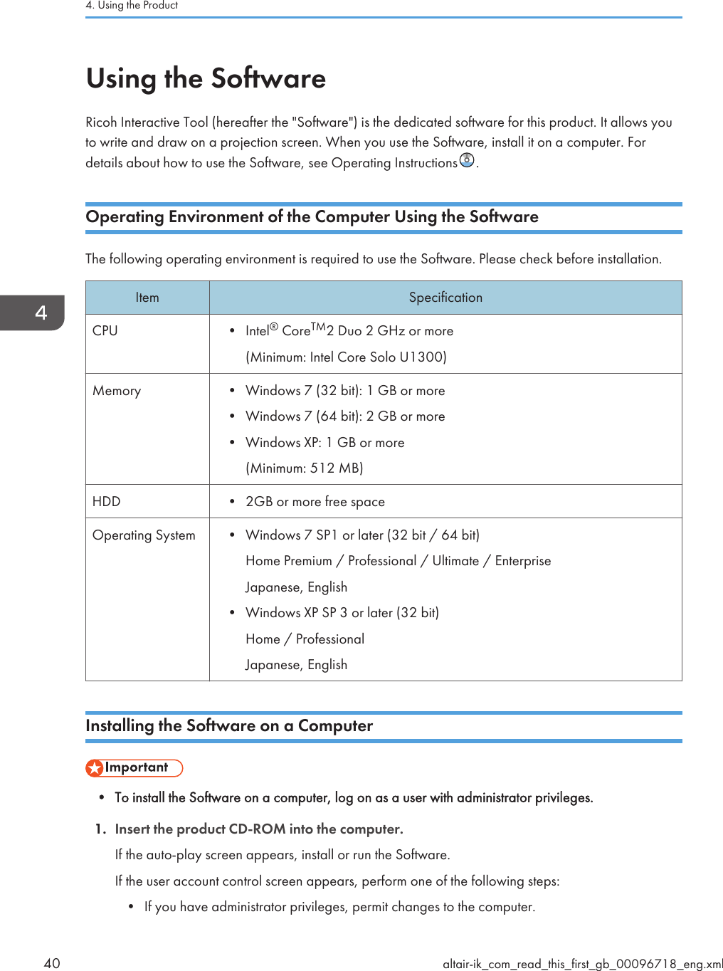 Using the SoftwareRicoh Interactive Tool (hereafter the &quot;Software&quot;) is the dedicated software for this product. It allows youto write and draw on a projection screen. When you use the Software, install it on a computer. Fordetails about how to use the Software, see Operating Instructions .Operating Environment of the Computer Using the SoftwareThe following operating environment is required to use the Software. Please check before installation.Item SpecificationCPU • Intel® CoreTM2 Duo 2 GHz or more(Minimum: Intel Core Solo U1300)Memory • Windows 7 (32 bit): 1 GB or more• Windows 7 (64 bit): 2 GB or more• Windows XP: 1 GB or more(Minimum: 512 MB)HDD • 2GB or more free spaceOperating System • Windows 7 SP1 or later (32 bit / 64 bit)Home Premium / Professional / Ultimate / EnterpriseJapanese, English• Windows XP SP 3 or later (32 bit)Home / ProfessionalJapanese, EnglishInstalling the Software on a Computer• To install the Software on a computer, log on as a user with administrator privileges.1. Insert the product CD-ROM into the computer.If the auto-play screen appears, install or run the Software.If the user account control screen appears, perform one of the following steps:• If you have administrator privileges, permit changes to the computer.4. Using the Product40 altair-ik_com_read_this_first_gb_00096718_eng.xml