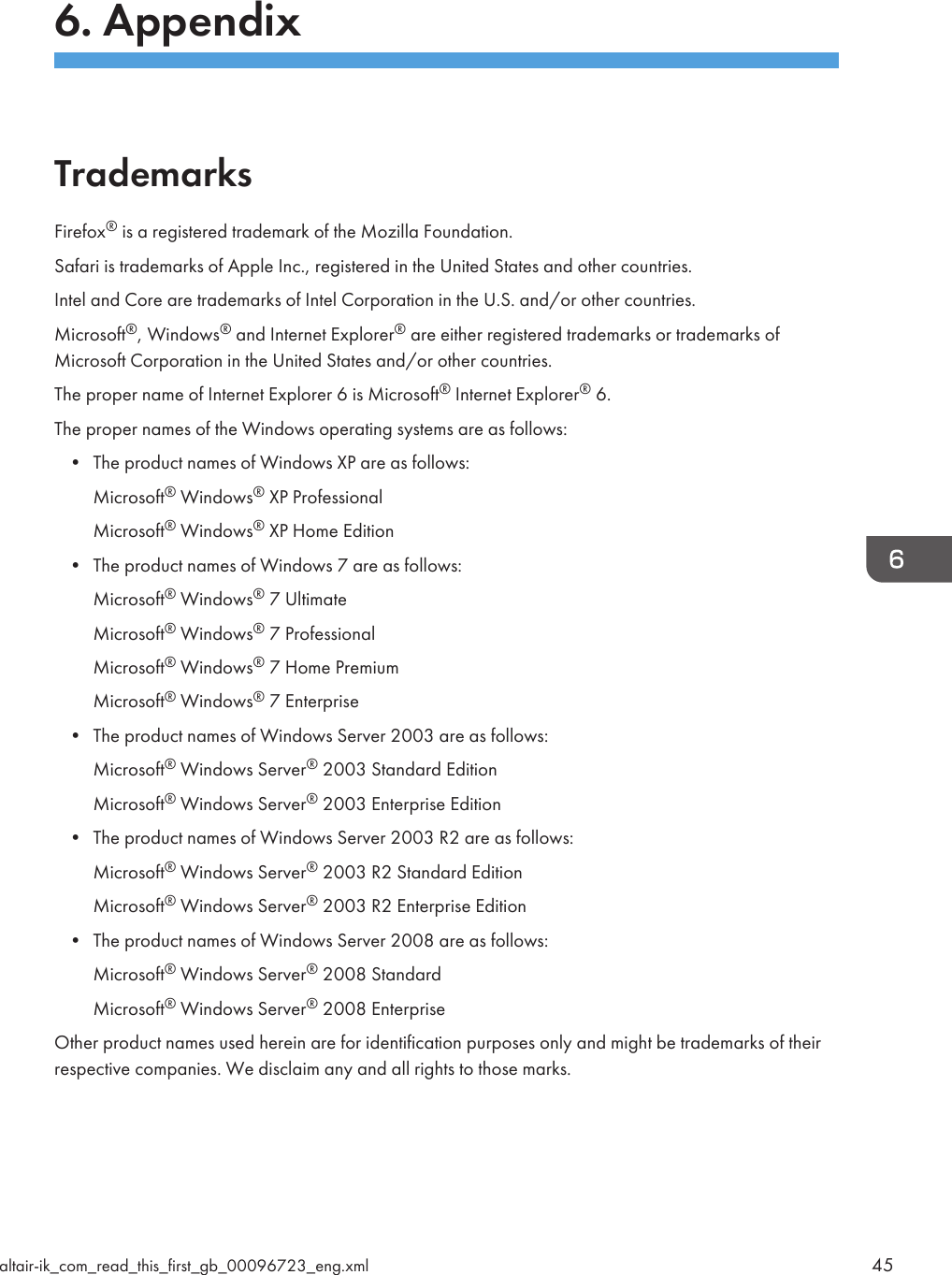 6. AppendixTrademarksFirefox® is a registered trademark of the Mozilla Foundation.Safari is trademarks of Apple Inc., registered in the United States and other countries.Intel and Core are trademarks of Intel Corporation in the U.S. and/or other countries.Microsoft®, Windows® and Internet Explorer® are either registered trademarks or trademarks ofMicrosoft Corporation in the United States and/or other countries.The proper name of Internet Explorer 6 is Microsoft® Internet Explorer® 6.The proper names of the Windows operating systems are as follows:• The product names of Windows XP are as follows:Microsoft® Windows® XP ProfessionalMicrosoft® Windows® XP Home Edition• The product names of Windows 7 are as follows:Microsoft® Windows® 7 UltimateMicrosoft® Windows® 7 ProfessionalMicrosoft® Windows® 7 Home PremiumMicrosoft® Windows® 7 Enterprise• The product names of Windows Server 2003 are as follows:Microsoft® Windows Server® 2003 Standard EditionMicrosoft® Windows Server® 2003 Enterprise Edition• The product names of Windows Server 2003 R2 are as follows:Microsoft® Windows Server® 2003 R2 Standard EditionMicrosoft® Windows Server® 2003 R2 Enterprise Edition• The product names of Windows Server 2008 are as follows:Microsoft® Windows Server® 2008 StandardMicrosoft® Windows Server® 2008 EnterpriseOther product names used herein are for identification purposes only and might be trademarks of theirrespective companies. We disclaim any and all rights to those marks.altair-ik_com_read_this_first_gb_00096723_eng.xml 45