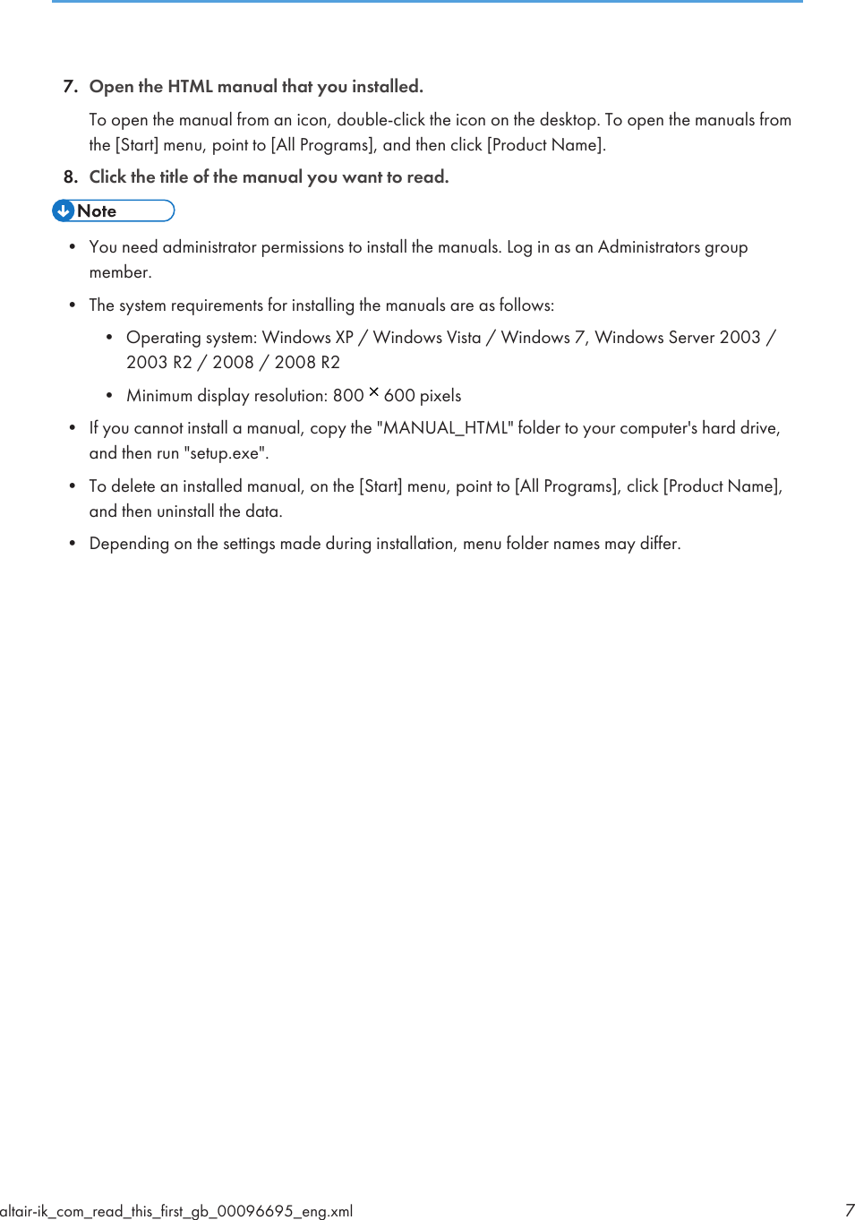 7. Open the HTML manual that you installed.To open the manual from an icon, double-click the icon on the desktop. To open the manuals fromthe [Start] menu, point to [All Programs], and then click [Product Name].8. Click the title of the manual you want to read.• You need administrator permissions to install the manuals. Log in as an Administrators groupmember.• The system requirements for installing the manuals are as follows:• Operating system: Windows XP / Windows Vista / Windows 7, Windows Server 2003 /2003 R2 / 2008 / 2008 R2• Minimum display resolution: 800   600 pixels• If you cannot install a manual, copy the &quot;MANUAL_HTML&quot; folder to your computer&apos;s hard drive,and then run &quot;setup.exe&quot;.• To delete an installed manual, on the [Start] menu, point to [All Programs], click [Product Name],and then uninstall the data.• Depending on the settings made during installation, menu folder names may differ.altair-ik_com_read_this_first_gb_00096695_eng.xml 7