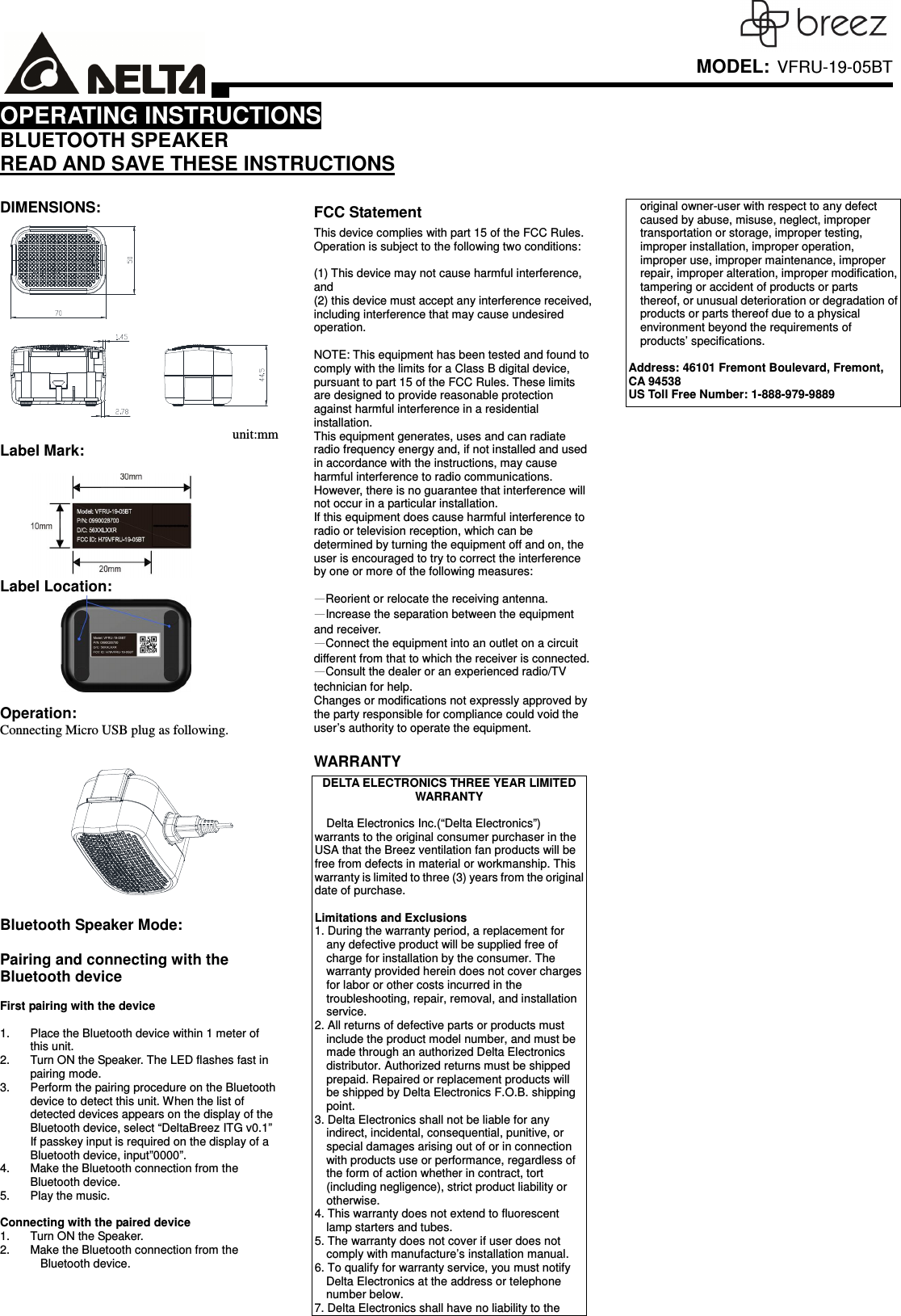     MODEL: VFRU-19-05BTOPERATING INSTRUCTIONS BLUETOOTH SPEAKER READ AND SAVE THESE INSTRUCTIONS  DIMENSIONS: unit:mm Label Mark:   Label Location:   Operation: Connecting Micro USB plug as following.         Bluetooth Speaker Mode:    Pairing and connecting with the Bluetooth device  First pairing with the device  1.  Place the Bluetooth device within 1 meter of this unit.   2.  Turn ON the Speaker. The LED flashes fast in pairing mode. 3.  Perform the pairing procedure on the Bluetooth device to detect this unit. When the list of detected devices appears on the display of the Bluetooth device, select “DeltaBreez ITG v0.1” If passkey input is required on the display of a Bluetooth device, input”0000”. 4.  Make the Bluetooth connection from the Bluetooth device. 5.  Play the music.  Connecting with the paired device 1.  Turn ON the Speaker. 2.  Make the Bluetooth connection from the Bluetooth device.   FCC Statement This device complies with part 15 of the FCC Rules. Operation is subject to the following two conditions:    (1) This device may not cause harmful interference, and (2) this device must accept any interference received, including interference that may cause undesired operation.  NOTE: This equipment has been tested and found to comply with the limits for a Class B digital device, pursuant to part 15 of the FCC Rules. These limits are designed to provide reasonable protection against harmful interference in a residential installation. This equipment generates, uses and can radiate radio frequency energy and, if not installed and used in accordance with the instructions, may cause harmful interference to radio communications. However, there is no guarantee that interference will not occur in a particular installation.   If this equipment does cause harmful interference to radio or television reception, which can be determined by turning the equipment off and on, the user is encouraged to try to correct the interference by one or more of the following measures:  —Reorient or relocate the receiving antenna. —Increase the separation between the equipment and receiver. —Connect the equipment into an outlet on a circuit different from that to which the receiver is connected. —Consult the dealer or an experienced radio/TV technician for help. Changes or modifications not expressly approved by the party responsible for compliance could void the user’s authority to operate the equipment.  WARRANTY DELTA ELECTRONICS THREE YEAR LIMITED WARRANTY  Delta Electronics Inc.(“Delta Electronics”) warrants to the original consumer purchaser in the USA that the Breez ventilation fan products will be free from defects in material or workmanship. This warranty is limited to three (3) years from the original date of purchase.  Limitations and Exclusions   1. During the warranty period, a replacement for any defective product will be supplied free of charge for installation by the consumer. The warranty provided herein does not cover charges for labor or other costs incurred in the troubleshooting, repair, removal, and installation service. 2. All returns of defective parts or products must include the product model number, and must be made through an authorized Delta Electronics distributor. Authorized returns must be shipped prepaid. Repaired or replacement products will be shipped by Delta Electronics F.O.B. shipping point. 3. Delta Electronics shall not be liable for any indirect, incidental, consequential, punitive, or special damages arising out of or in connection with products use or performance, regardless of the form of action whether in contract, tort (including negligence), strict product liability or otherwise.   4. This warranty does not extend to fluorescent lamp starters and tubes. 5. The warranty does not cover if user does not comply with manufacture’s installation manual. 6. To qualify for warranty service, you must notify Delta Electronics at the address or telephone number below. 7. Delta Electronics shall have no liability to the original owner-user with respect to any defect caused by abuse, misuse, neglect, improper transportation or storage, improper testing, improper installation, improper operation, improper use, improper maintenance, improper repair, improper alteration, improper modification, tampering or accident of products or parts thereof, or unusual deterioration or degradation of products or parts thereof due to a physical environment beyond the requirements of products’ specifications.  Address: 46101 Fremont Boulevard, Fremont, CA 94538 US Toll Free Number: 1-888-979-9889  