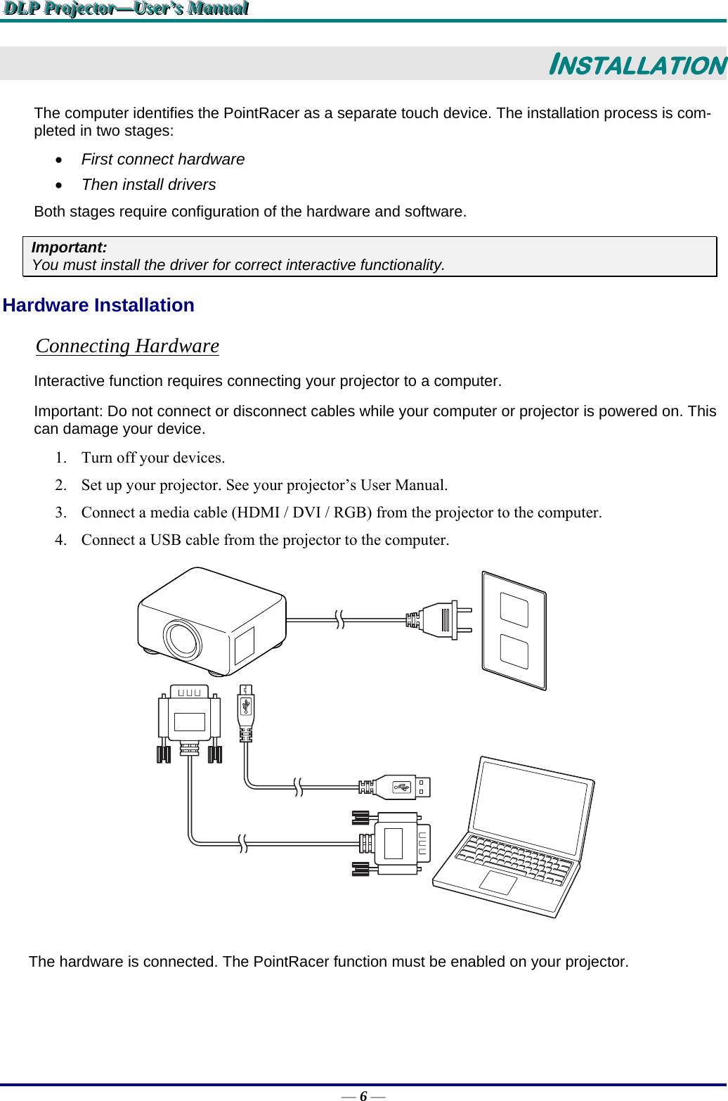 DDDLLLPPP   PPPrrrooojjjeeeccctttooorrr———UUUssseeerrr’’’sss   MMMaaannnuuuaaalll   — 6 — INSTALLATION The computer identifies the PointRacer as a separate touch device. The installation process is com-pleted in two stages:  First connect hardware  Then install drivers Both stages require configuration of the hardware and software. Important:  You must install the driver for correct interactive functionality. Hardware Installation Connecting Hardware Interactive function requires connecting your projector to a computer. Important: Do not connect or disconnect cables while your computer or projector is powered on. This can damage your device. 1. Turn off your devices. 2. Set up your projector. See your projector’s User Manual. 3. Connect a media cable (HDMI / DVI / RGB) from the projector to the computer. 4. Connect a USB cable from the projector to the computer.  The hardware is connected. The PointRacer function must be enabled on your projector. 