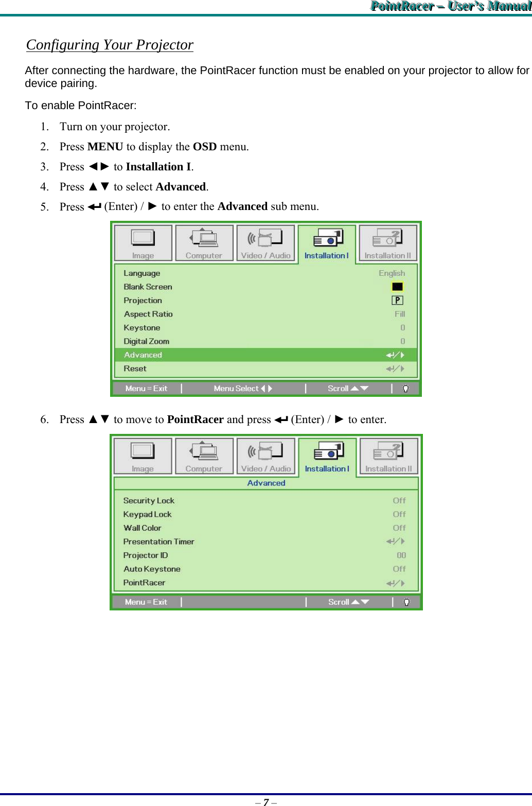 PPPoooiiinnntttRRRaaaccceeerrr   –––   UUUssseeerrr’’’sss   MMMaaannnuuuaaalll   – 7 – Configuring Your Projector After connecting the hardware, the PointRacer function must be enabled on your projector to allow for device pairing. To enable PointRacer: 1. Turn on your projector. 2. Press MENU to display the OSD menu. 3. Press ◄► to Installation I.  4. Press ▲▼ to select Advanced. 5. Press   (Enter) / ► to enter the Advanced sub menu.  6. Press ▲▼ to move to PointRacer and press   (Enter) / ► to enter.  