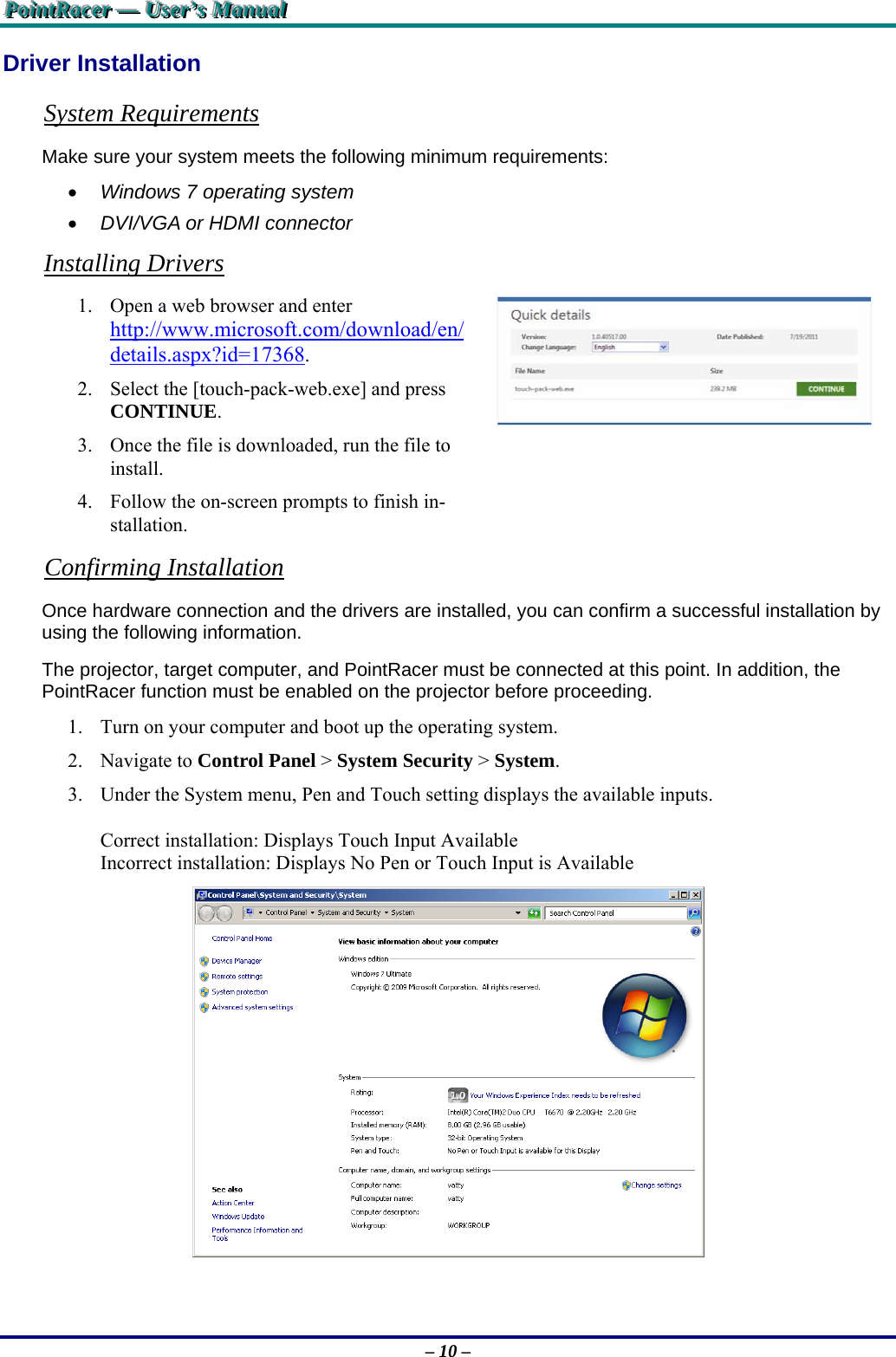 PPPoooiiinnntttRRRaaaccceeerrr   ———   UUUssseeerrr’’’sss   MMMaaannnuuuaaalll   – 10 – Driver Installation System Requirements Make sure your system meets the following minimum requirements:  Windows 7 operating system  DVI/VGA or HDMI connector Installing Drivers 1. Open a web browser and enter http://www.microsoft.com/download/en/details.aspx?id=17368. 2. Select the [touch-pack-web.exe] and press CONTINUE. 3. Once the file is downloaded, run the file to install. 4. Follow the on-screen prompts to finish in-stallation.  Confirming Installation Once hardware connection and the drivers are installed, you can confirm a successful installation by using the following information. The projector, target computer, and PointRacer must be connected at this point. In addition, the PointRacer function must be enabled on the projector before proceeding. 1. Turn on your computer and boot up the operating system. 2. Navigate to Control Panel &gt; System Security &gt; System. 3. Under the System menu, Pen and Touch setting displays the available inputs.  Correct installation: Displays Touch Input Available Incorrect installation: Displays No Pen or Touch Input is Available   