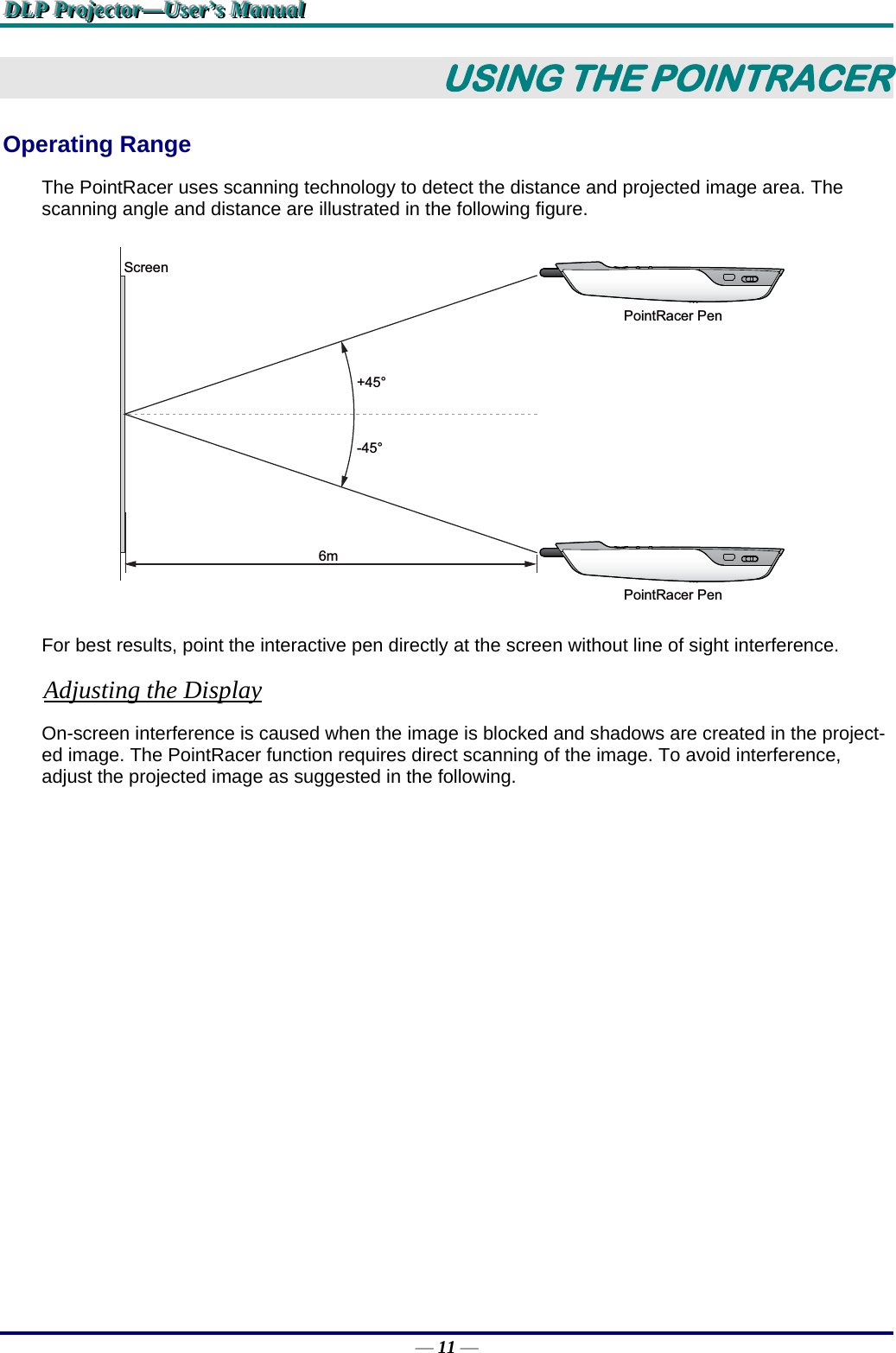 DDDLLLPPP   PPPrrrooojjjeeeccctttooorrr———UUUssseeerrr’’’sss   MMMaaannnuuuaaalll   — 11 — USING THE POINTRACER Operating Range The PointRacer uses scanning technology to detect the distance and projected image area. The scanning angle and distance are illustrated in the following figure. +45°-45°6mScreenPointRacer PenPointRacer Pen For best results, point the interactive pen directly at the screen without line of sight interference. Adjusting the Display On-screen interference is caused when the image is blocked and shadows are created in the project-ed image. The PointRacer function requires direct scanning of the image. To avoid interference, adjust the projected image as suggested in the following. 