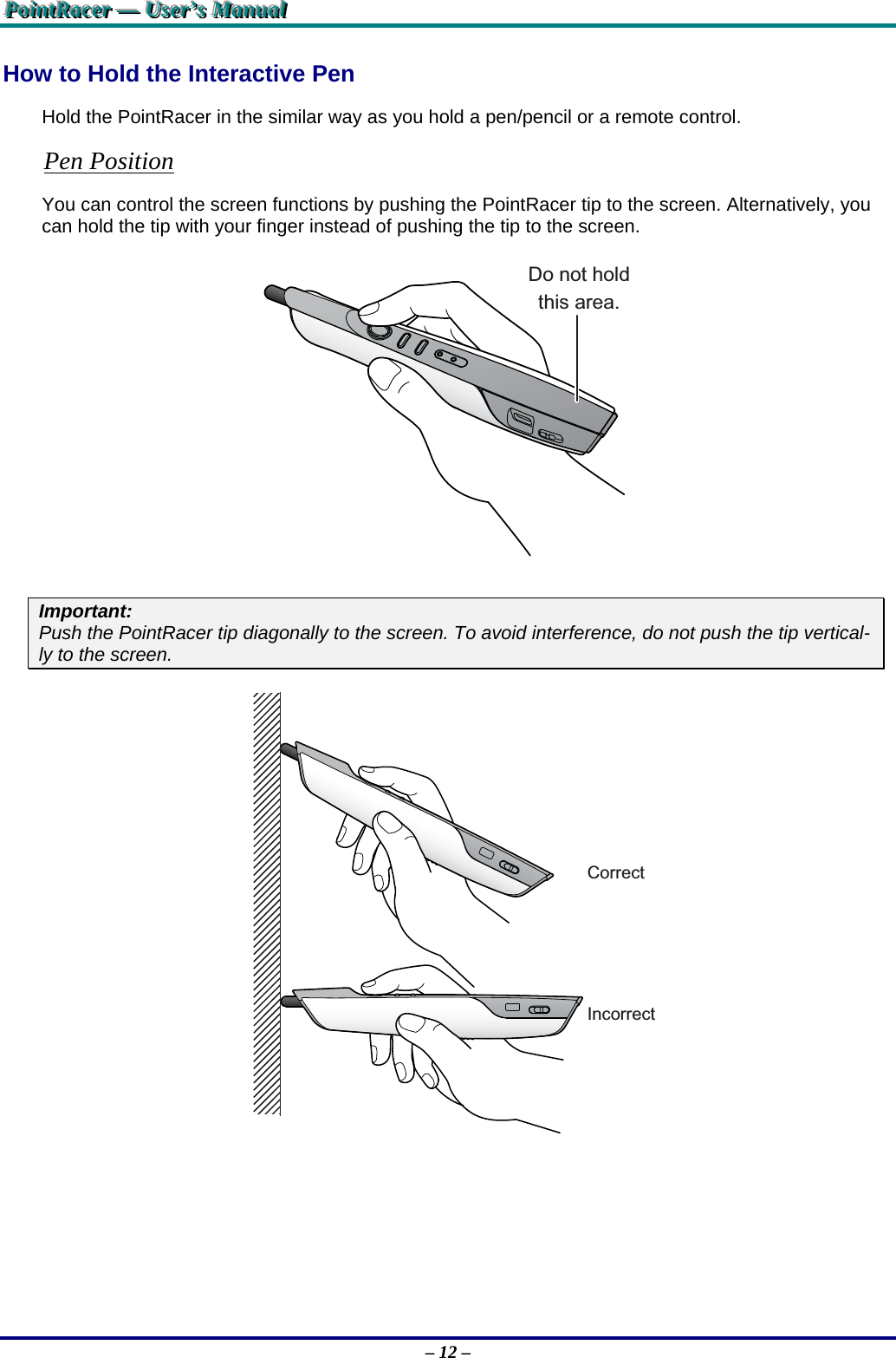 PPPoooiiinnntttRRRaaaccceeerrr   ———   UUUssseeerrr’’’sss   MMMaaannnuuuaaalll   – 12 – How to Hold the Interactive Pen Hold the PointRacer in the similar way as you hold a pen/pencil or a remote control. Pen Position You can control the screen functions by pushing the PointRacer tip to the screen. Alternatively, you can hold the tip with your finger instead of pushing the tip to the screen. Do not holdthis area. Important:  Push the PointRacer tip diagonally to the screen. To avoid interference, do not push the tip vertical-ly to the screen. CorrectIncorrect 