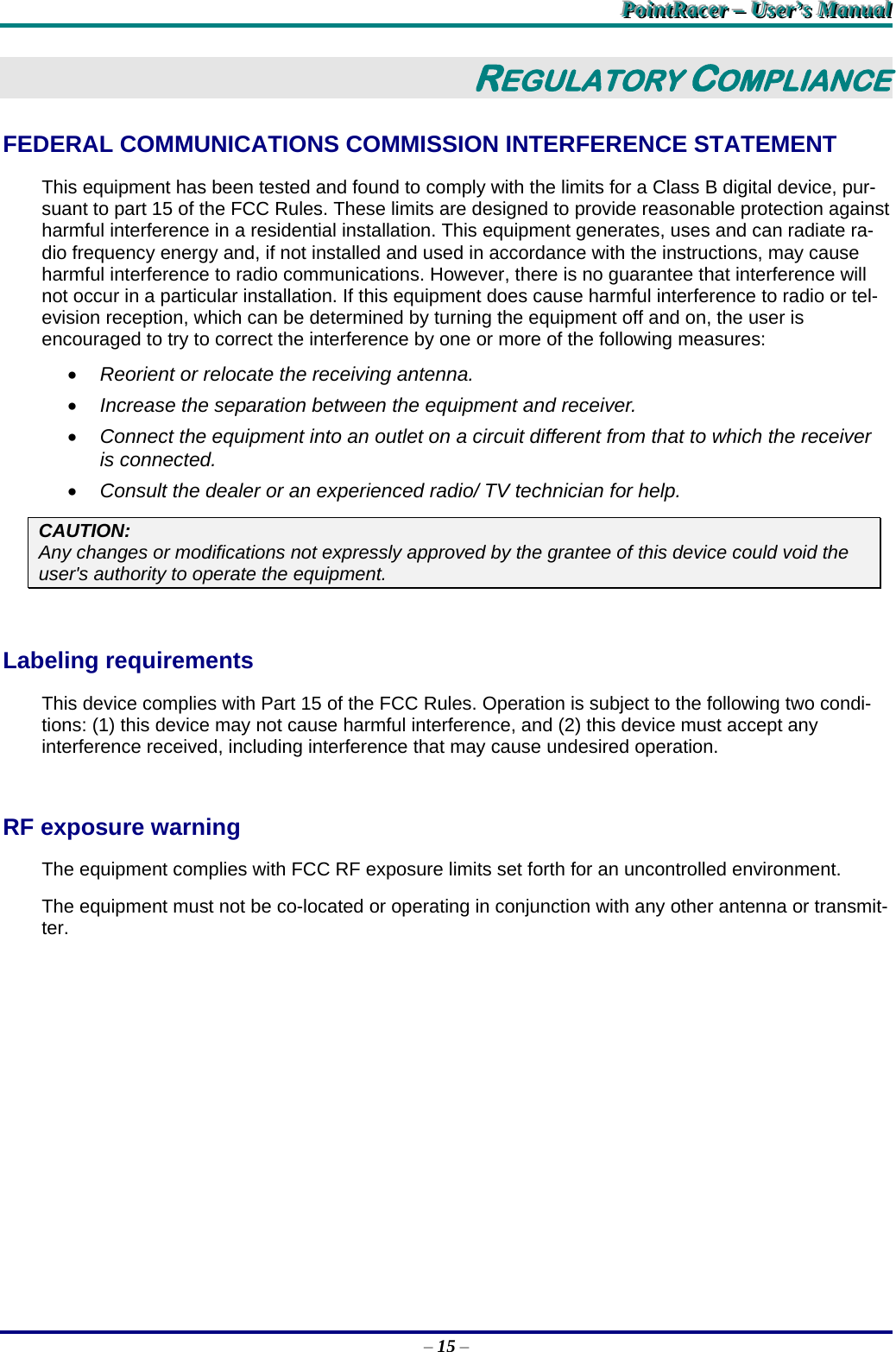 PPPoooiiinnntttRRRaaaccceeerrr   –––   UUUssseeerrr’’’sss   MMMaaannnuuuaaalll   – 15 – REGULATORY COMPLIANCE FEDERAL COMMUNICATIONS COMMISSION INTERFERENCE STATEMENT This equipment has been tested and found to comply with the limits for a Class B digital device, pur-suant to part 15 of the FCC Rules. These limits are designed to provide reasonable protection against harmful interference in a residential installation. This equipment generates, uses and can radiate ra-dio frequency energy and, if not installed and used in accordance with the instructions, may cause harmful interference to radio communications. However, there is no guarantee that interference will not occur in a particular installation. If this equipment does cause harmful interference to radio or tel-evision reception, which can be determined by turning the equipment off and on, the user is encouraged to try to correct the interference by one or more of the following measures:  Reorient or relocate the receiving antenna.  Increase the separation between the equipment and receiver.  Connect the equipment into an outlet on a circuit different from that to which the receiver is connected.  Consult the dealer or an experienced radio/ TV technician for help. CAUTION: Any changes or modifications not expressly approved by the grantee of this device could void the user&apos;s authority to operate the equipment.  Labeling requirements This device complies with Part 15 of the FCC Rules. Operation is subject to the following two condi-tions: (1) this device may not cause harmful interference, and (2) this device must accept any interference received, including interference that may cause undesired operation.  RF exposure warning The equipment complies with FCC RF exposure limits set forth for an uncontrolled environment. The equipment must not be co-located or operating in conjunction with any other antenna or transmit-ter.  