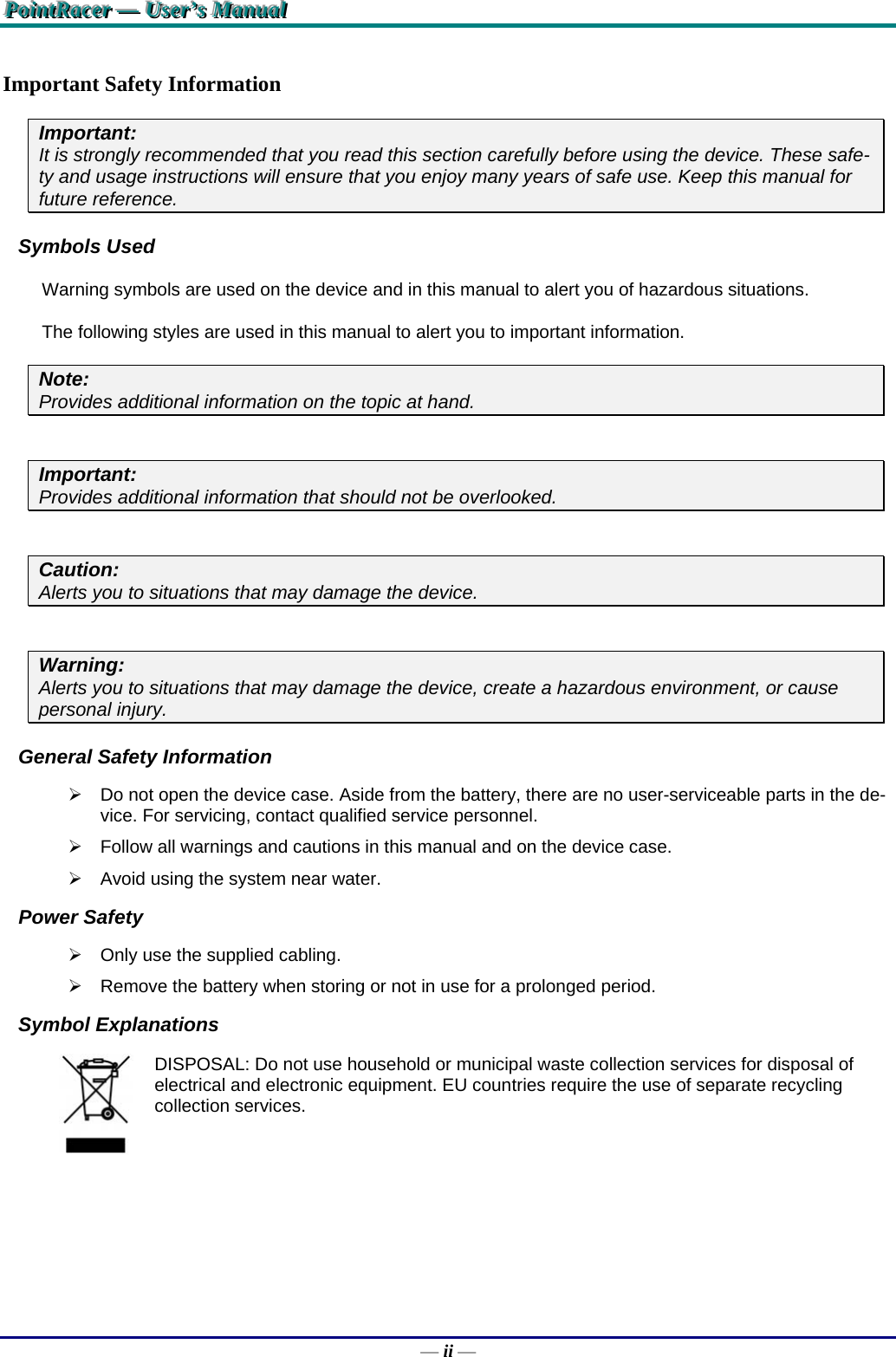 PPPoooiiinnntttRRRaaaccceeerrr   ———   UUUssseeerrr’’’sss   MMMaaannnuuuaaalll   — ii — Important Safety Information Important:  It is strongly recommended that you read this section carefully before using the device. These safe-ty and usage instructions will ensure that you enjoy many years of safe use. Keep this manual for future reference. Symbols Used Warning symbols are used on the device and in this manual to alert you of hazardous situations.  The following styles are used in this manual to alert you to important information. Note:  Provides additional information on the topic at hand.  Important:  Provides additional information that should not be overlooked.  Caution:  Alerts you to situations that may damage the device.   Warning:  Alerts you to situations that may damage the device, create a hazardous environment, or cause personal injury.  General Safety Information   Do not open the device case. Aside from the battery, there are no user-serviceable parts in the de-vice. For servicing, contact qualified service personnel.   Follow all warnings and cautions in this manual and on the device case.   Avoid using the system near water. Power Safety   Only use the supplied cabling.   Remove the battery when storing or not in use for a prolonged period. Symbol Explanations  DISPOSAL: Do not use household or municipal waste collection services for disposal of electrical and electronic equipment. EU countries require the use of separate recycling collection services. 