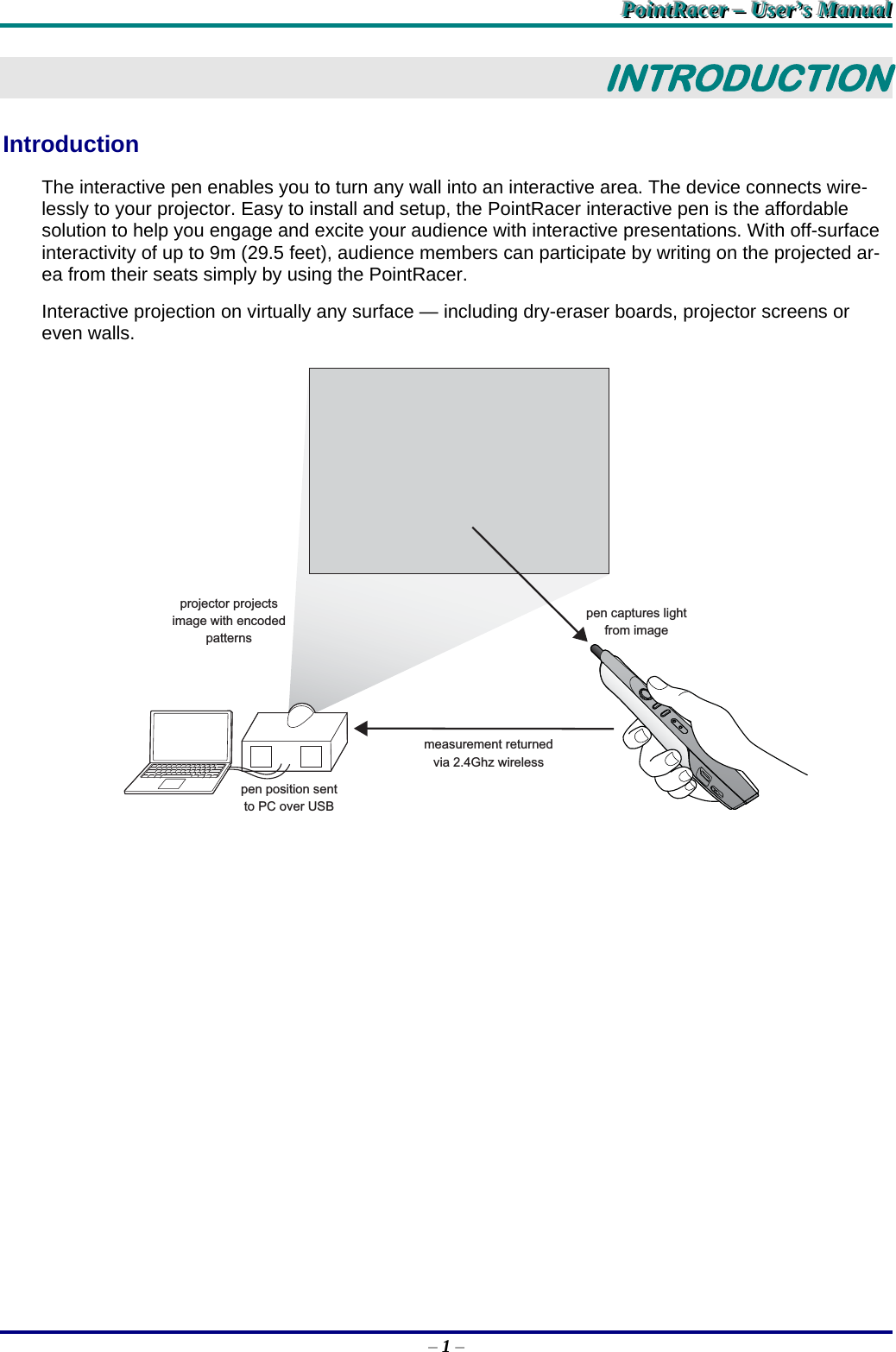 PPPoooiiinnntttRRRaaaccceeerrr   –––   UUUssseeerrr’’’sss   MMMaaannnuuuaaalll   – 1 – INTRODUCTION Introduction The interactive pen enables you to turn any wall into an interactive area. The device connects wire-lessly to your projector. Easy to install and setup, the PointRacer interactive pen is the affordable solution to help you engage and excite your audience with interactive presentations. With off-surface interactivity of up to 9m (29.5 feet), audience members can participate by writing on the projected ar-ea from their seats simply by using the PointRacer. Interactive projection on virtually any surface — including dry-eraser boards, projector screens or even walls. projector projectsimage with encodedpatternspen position sentto PC over USBmeasurement returnedvia 2.4Ghz wirelesspen captures lightfrom image  