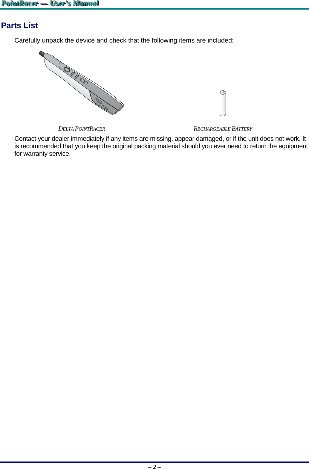 PPPoooiiinnntttRRRaaaccceeerrr   ———   UUUssseeerrr’’’sss   MMMaaannnuuuaaalll   – 2 – Parts List Carefully unpack the device and check that the following items are included:    DELTA POINTRACER RECHARGEABLE BATTERY Contact your dealer immediately if any items are missing, appear damaged, or if the unit does not work. It is recommended that you keep the original packing material should you ever need to return the equipment for warranty service. 