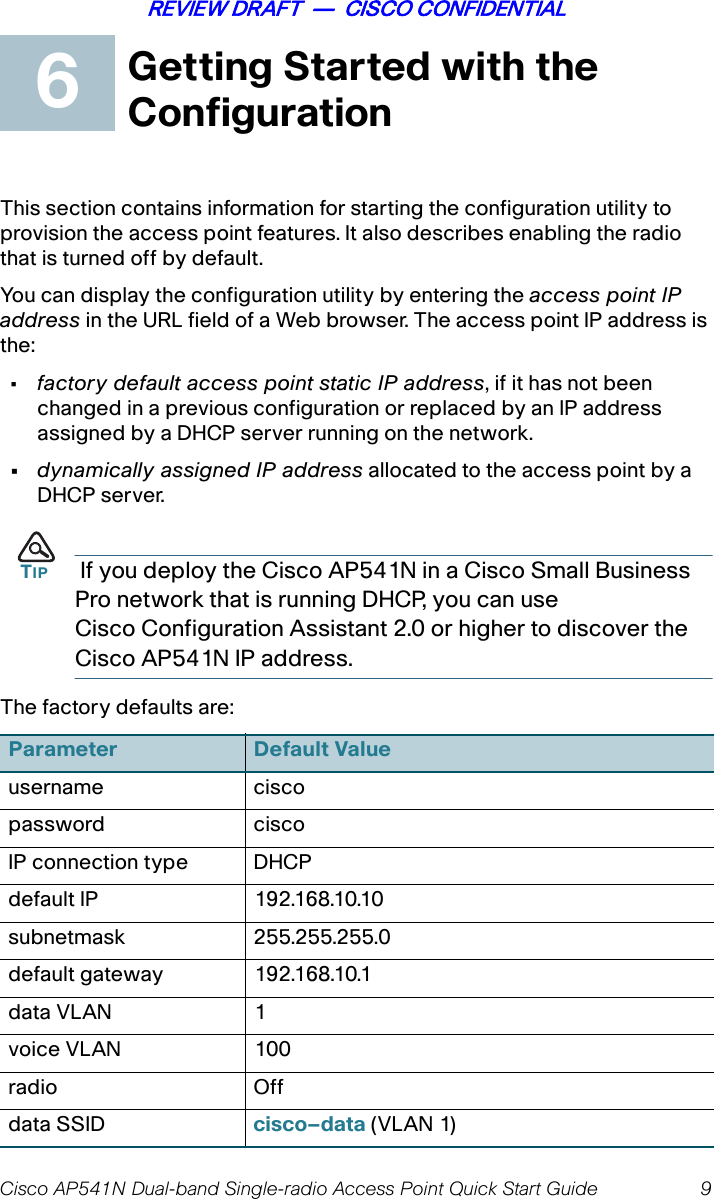 Cisco AP541N Dual-band Single-radio Access Point Quick Start Guide 9REVIEW DRAFT  —  CISCO CONFIDENTIALGetting Started with the ConfigurationThis section contains information for starting the configuration utility to provision the access point features. It also describes enabling the radio that is turned off by default.You can display the configuration utility by entering the access point IP address in the URL field of a Web browser. The access point IP address is the:•factory default access point static IP address, if it has not been changed in a previous configuration or replaced by an IP address assigned by a DHCP server running on the network.•dynamically assigned IP address allocated to the access point by a DHCP server. TIP  If you deploy the Cisco AP541N in a Cisco Small Business Pro network that is running DHCP, you can use Cisco Configuration Assistant 2.0 or higher to discover the Cisco AP541N IP address.The factory defaults are:Parameter Default Valueusername ciscopassword ciscoIP connection type  DHCPdefault IP 192.168.10.10subnetmask 255.255.255.0default gateway 192.168.10.1data VLAN 1voice VLAN 100radio Offdata SSID cisco–data (VLAN 1)6