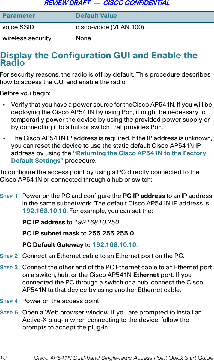 10 Cisco AP541N Dual-band Single-radio Access Point Quick Start GuideREVIEW DRAFT  —  CISCO CONFIDENTIALDisplay the Configuration GUI and Enable the RadioFor security reasons, the radio is off by default. This procedure describes how to access the GUI and enable the radio. Before you begin:• Verify that you have a power source for theCisco AP541N. If you will be deploying the Cisco AP541N by using PoE, it might be necessary to temporarily power the device by using the provided power supply or by connecting it to a hub or switch that provides PoE.•The Cisco AP541N IP address is required. If the IP address is unknown, you can reset the device to use the static default Cisco AP541N IP address by using the “Returning the Cisco AP541N to the Factory Default Settings” procedure.To configure the access point by using a PC directly connected to the Cisco AP541N or connected through a hub or switch:STEP 1Power on the PC and configure the PC IP address to an IP address in the same subnetwork. The default Cisco AP541N IP address is 192.168.10.10. For example, you can set the:PC IP address to 192.168.10.250PC IP subnet mask to 255.255.255.0PC Default Gateway to 192.168.10.10.STEP 2Connect an Ethernet cable to an Ethernet port on the PC.STEP 3Connect the other end of the PC Ethernet cable to an Ethernet port on a switch, hub, or the Cisco AP541N Ethernet port. If you connected the PC through a switch or a hub, connect the Cisco AP541N to that device by using another Ethernet cable.STEP 4Power on the access point. STEP 5Open a Web browser window. If you are prompted to install an Active-X plug-in when connecting to the device, follow the prompts to accept the plug-in.voice SSID cisco-voice (VLAN 100)wireless security NoneParameter Default Value