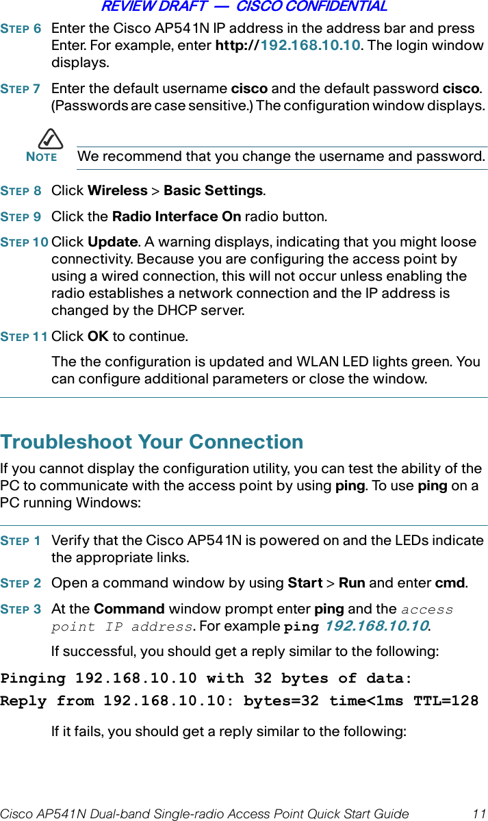 Cisco AP541N Dual-band Single-radio Access Point Quick Start Guide 11REVIEW DRAFT  —  CISCO CONFIDENTIALSTEP 6Enter the Cisco AP541N IP address in the address bar and press Enter. For example, enter http://192.168.10.10. The login window displays.STEP 7Enter the default username cisco and the default password cisco. (Passwords are case sensitive.) The configuration window displays. NOTE We recommend that you change the username and password.STEP 8Click Wireless &gt; Basic Settings.STEP 9Click the Radio Interface On radio button.STEP 10 Click Update. A warning displays, indicating that you might loose connectivity. Because you are configuring the access point by using a wired connection, this will not occur unless enabling the radio establishes a network connection and the IP address is changed by the DHCP server.STEP 11 Click OK to continue.The the configuration is updated and WLAN LED lights green. You can configure additional parameters or close the window.Troubleshoot Your ConnectionIf you cannot display the configuration utility, you can test the ability of the PC to communicate with the access point by using ping. To use ping on a PC running Windows:STEP 1Verify that the Cisco AP541N is powered on and the LEDs indicate the appropriate links.STEP 2Open a command window by using Start &gt; Run and enter cmd.STEP 3At the Command window prompt enter ping and the access point IP address. For example ping 192.168.10.10.If successful, you should get a reply similar to the following:Pinging 192.168.10.10 with 32 bytes of data:Reply from 192.168.10.10: bytes=32 time&lt;1ms TTL=128If it fails, you should get a reply similar to the following: