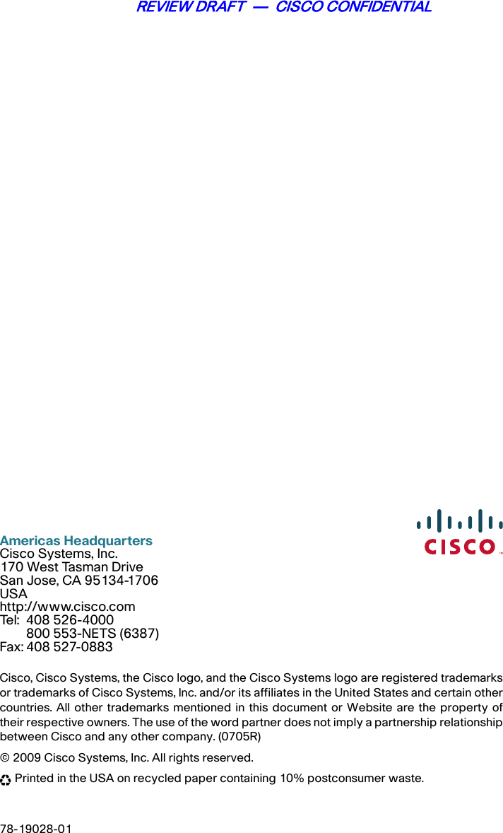 Americas HeadquartersCisco Systems, Inc.170 West Tasman DriveSan Jose, CA 95134-1706USAhttp://www.cisco.comTel: 408 526-4000800 553-NETS (6387)Fax: 408 527-0883Cisco, Cisco Systems, the Cisco logo, and the Cisco Systems logo are registered trademarksor trademarks of Cisco Systems, Inc. and/or its affiliates in the United States and certain othercountries. All other trademarks mentioned in this document or Website are the property oftheir respective owners. The use of the word partner does not imply a partnership relationshipbetween Cisco and any other company. (0705R)© 2009 Cisco Systems, Inc. All rights reserved. Printed in the USA on recycled paper containing 10% postconsumer waste.78-19028-01REVIEW DRAFT  —  CISCO CONFIDENTIAL