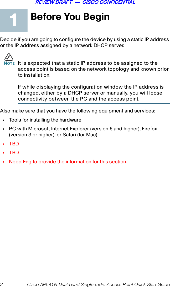 2 Cisco AP541N Dual-band Single-radio Access Point Quick Start GuideREVIEW DRAFT  —  CISCO CONFIDENTIALBefore You BeginDecide if you are going to configure the device by using a static IP address or the IP address assigned by a network DHCP server.NOTE It is expected that a static IP address to be assigned to the access point is based on the network topology and known prior to installation. If while displaying the configuration window the IP address is changed, either by a DHCP server or manually, you will loose connectivity between the PC and the access point.Also make sure that you have the following equipment and services: •Tools for installing the hardware•PC with Microsoft Internet Explorer (version 6 and higher), Firefox (version 3 or higher), or Safari (for Mac).•TBD•TBD•Need Eng to provide the information for this section.1