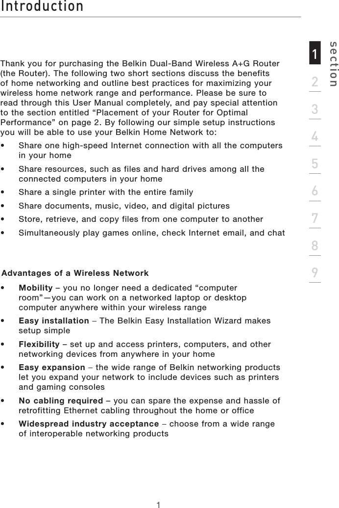 Introductionsection123456789Thank you for purchasing the Belkin Dual-Band Wireless A+G Router (the Router). The following two short sections discuss the benefits of home networking and outline best practices for maximizing your wireless home network range and performance. Please be sure to read through this User Manual completely, and pay special attention to the section entitled “Placement of your Router for Optimal Performance” on page 2. By following our simple setup instructions you will be able to use your Belkin Home Network to: •  Share one high-speed Internet connection with all the computers in your home•  Share resources, such as files and hard drives among all the connected computers in your home•  Share a single printer with the entire family•  Share documents, music, video, and digital pictures•  Store, retrieve, and copy files from one computer to another•  Simultaneously play games online, check Internet email, and chat Advantages of a Wireless Network •   Mobility – you no longer need a dedicated “computer room”—you can work on a networked laptop or desktop computer anywhere within your wireless range•   Easy installation– The Belkin Easy Installation Wizard makes setup simple•   Flexibility– set up and access printers, computers, and other networking devices from anywhere in your home •   Easy expansion– the wide range of Belkin networking products let you expand your network to include devices such as printers and gaming consoles•   No cabling required– you can spare the expense and hassle of retrofitting Ethernet cabling throughout the home or office•   Widespread industry acceptance– choose from a wide range of interoperable networking products1