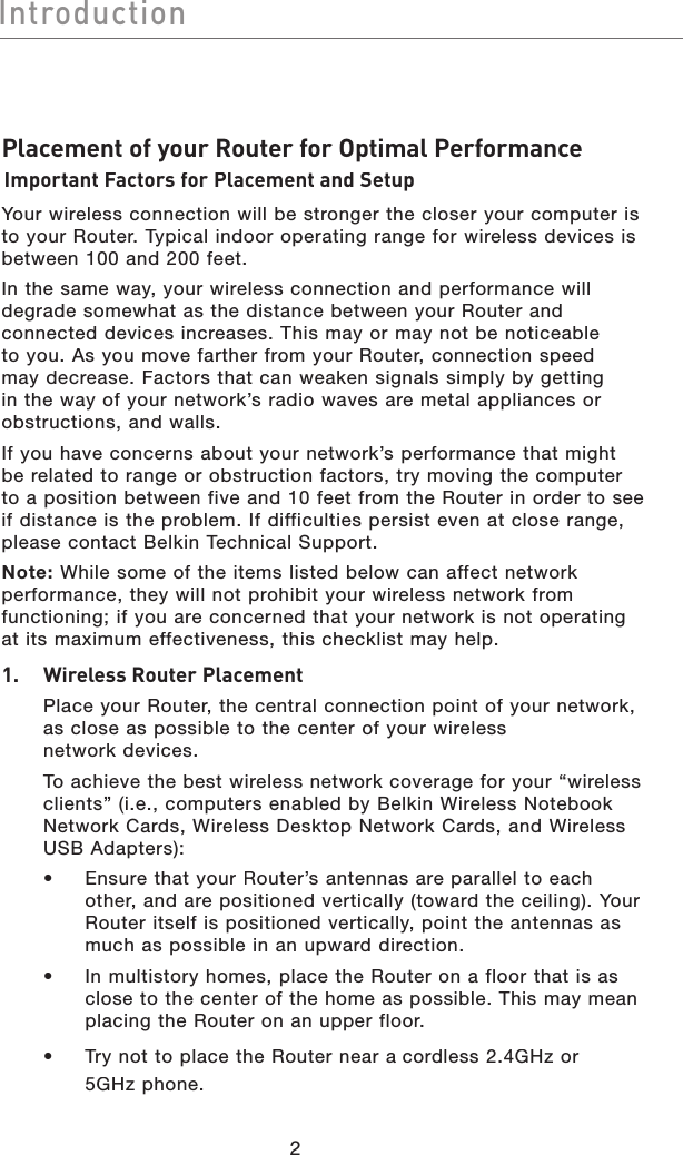 2IntroductionIntroductionPlacement of your Router for Optimal PerformanceImportant Factors for Placement and SetupYour wireless connection will be stronger the closer your computer is to your Router. Typical indoor operating range for wireless devices is between 100 and 200 feet. In the same way, your wireless connection and performance will degrade somewhat as the distance between your Router and connected devices increases. This may or may not be noticeable to you. As you move farther from your Router, connection speed may decrease. Factors that can weaken signals simply by getting in the way of your network’s radio waves are metal appliances or obstructions, and walls. If you have concerns about your network’s performance that might be related to range or obstruction factors, try moving the computer to a position between five and 10 feet from the Router in order to see if distance is the problem. If difficulties persist even at close range, please contact Belkin Technical Support. Note:While some of the items listed below can affect network performance, they will not prohibit your wireless network from functioning; if you are concerned that your network is not operating at its maximum effectiveness, this checklist may help.1.    Wireless Router Placement  Place your Router, the central connection point of your network, as close as possible to the center of your wireless network devices.   To achieve the best wireless network coverage for your “wireless clients” (i.e., computers enabled by Belkin Wireless Notebook Network Cards, Wireless Desktop Network Cards, and Wireless USB Adapters):  •   Ensure that your Router’santennas are parallel to each other, and are positioned vertically (toward the ceiling). YourRouter itself is positioned vertically, point the antennas as much as possible in an upward direction.   •   In multistory homes, place the Router on a floor that is as close to the center of the home as possible. This may mean placing the Router on an upper floor.  •   Try not to place the Router near acordless 2.4GHz or 5GHz phone.