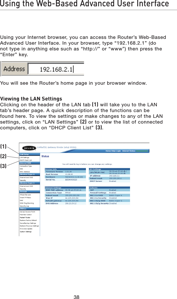 38Using the Web-Based Advanced User InterfaceUsing your Internet browser, you can access the Router’s Web-Based Advanced User Interface. In your browser, type “192.168.2.1” (do not type in anything else such as “http://” or “www”) then press the “Enter” key.You will see the Router’s home page in your browser window.Viewing the LAN SettingsClicking on the header of the LAN tab (1) will take you to the LAN tab’s header page. A quick description of the functions can be found here. To view the settings or make changes to any of the LAN settings, click on “LAN Settings” (2) or to view the list of connected computers, click on “DHCP Client List” (3).(1)(2)(3)