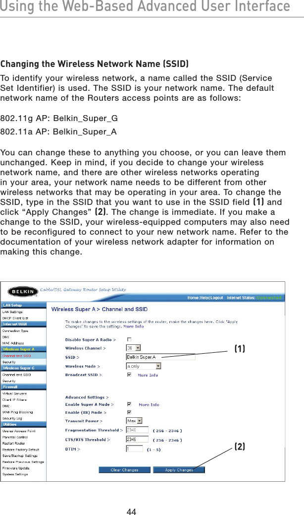 44Using the Web-Based Advanced User InterfaceUsing the Web-Based Advanced User InterfaceChanging the Wireless Network Name (SSID)To identify your wireless network, a name called the SSID (Service Set Identifier) is used. The SSID is your network name. The default network name of the Routers access points are as follows:802.11g AP: Belkin_Super_G802.11a AP: Belkin_Super_AYou can change these to anything you choose, or you can leave them unchanged. Keep in mind, if you decide to change your wireless network name, and there are other wireless networks operating in your area, your network name needs to be different from other wireless networks that may be operating in your area. To change the SSID, type in the SSID that you want to use in the SSID field (1) and click “Apply Changes” (2). The change is immediate. If you make a change to the SSID, your wireless-equipped computers may also need to be reconfigured to connect to your new network name. Refer to the documentation of your wireless network adapter for information on making this change.(1)(2)
