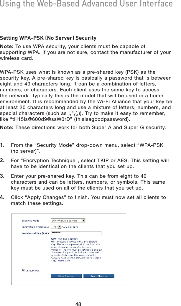 48Using the Web-Based Advanced User InterfaceUsing the Web-Based Advanced User InterfaceSetting WPA-PSK (No Server) SecurityNote: To use WPA security, your clients must be capable of supporting WPA. If you are not sure, contact the manufacturer of your wireless card.WPA-PSK uses what is known as a pre-shared key (PSK) as the security key. A pre-shared key is basically a password that is between eight and 40 characters long. It can be a combination of letters, numbers, or characters. Each client uses the same key to access the network. Typically this is the model that will be used in a home environment. It is recommended by the Wi-Fi Alliance that your key be at least 20 characters long and use a mixture of letters, numbers, and special characters (such as !,”,(,)). Try to make it easy to remember, like “tH15is@600d9@ssW0rD” (thisisagoodpassword).Note: These directions work for both Super A and Super G security. 1. From the “Security Mode” drop-down menu, select “WPA-PSK (no server)”.2. For “Encryption Technique”, select TKIP or AES. This setting will have to be identical on the clients that you set up.3. Enter your pre-shared key. This can be from eight to 40 characters and can be letters, numbers, or symbols. This same key must be used on all of the clients that you set up.4. Click “Apply Changes” to finish. You must now set all clients to match these settings.