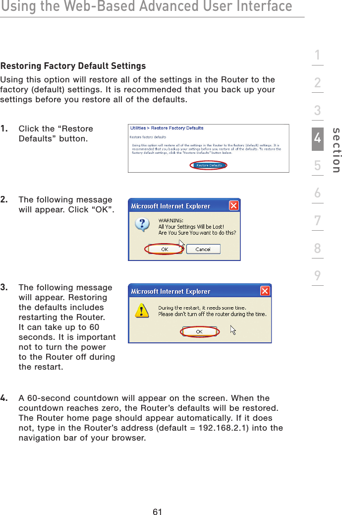 Using the Web-Based Advanced User Interface61section123456789Restoring Factory Default SettingsUsing this option will restore all of the settings in the Router to the factory (default) settings. It is recommended that you back up your settings before you restore all of the defaults.1.  Click the “Restore Defaults” button.2.  The following message will appear. Click “OK”.3.  The following message will appear. Restoring the defaults includes restarting the Router. It can take up to 60 seconds. It is important not to turn the power to the Router off during the restart.4.  A 60-second countdown will appear on the screen. When the countdown reaches zero, the Router’s defaults will be restored. The Router home page should appear automatically. If it does not, type in the Router’s address (default = 192.168.2.1) into the navigation bar of your browser.