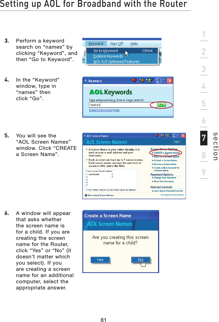 81Setting up AOL for Broadband with the Routersection1234567893.   Perform a keyword search on “names” by clicking “Keyword”, and then “Go to Keyword”.4.   In the “Keyword” window, type in “names” then click “Go”.5.   You will see the “AOL Screen Names” window. Click “CREATE a Screen Name”.6.   A window will appear that asks whether the screen name is for a child. If you are creating the screen name for the Router, click “Yes” or “No” (it doesn’t matter which you select). If you are creating a screen name for an additional computer, select the appropriate answer.
