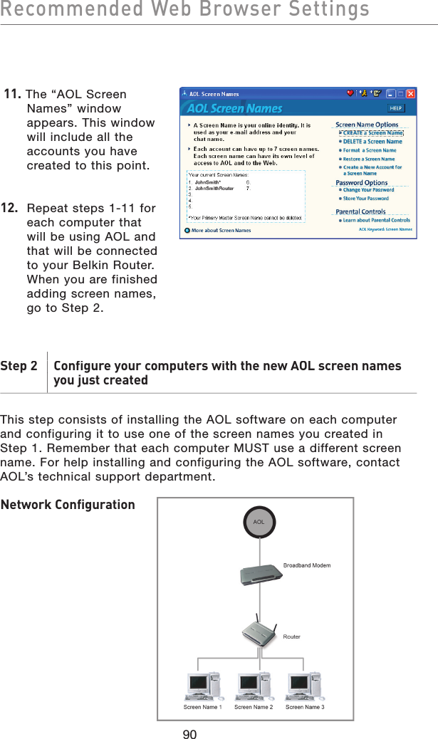 90 11. The “AOL Screen Names” window appears. This window will include all the accounts you have created to this point.12.  Repeat steps 1-11 for each computer that will be using AOL and that will be connected to your Belkin Router. When you are finished adding screen names, go to Step 2.Step 2   Configure your computers with the new AOL screen namesStep 2   Configure your computers with the new AOL screen namesyou just createdThis step consists of installing the AOL software on each computer and configuring it to use one of the screen names you created in Step 1. Remember that each computer MUST use a different screen name. For help installing and configuring the AOL software, contact AOL’s technical support department.Network ConfigurationRecommended Web Browser Settings