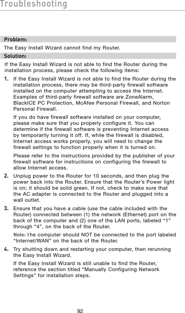 92TroubleshootingTroubleshootingProblem:The Easy Install Wizard cannot find my Router.Solution: If the Easy Install Wizard is not able to find the Router during the installation process, please check the following items:1.   If the Easy Install Wizard is not able to find the Router during the installation process, there may be third-party firewall software installed on the computer attempting to access the Internet. Examples of third-party firewall software are ZoneAlarm, BlackICE PC Protection, McAfee Personal Firewall, and Norton Personal Firewall.    If you do have firewall software installed on your computer, please make sure that you properly configure it. You can determine if the firewall software is preventing Internet access by temporarily turning it off. If, while the firewall is disabled, Internet access works properly, you will need to change the firewall settings to function properly when it is turned on.  Please refer to the instructions provided by the publisher of your firewall software for instructions on configuring the firewall to allow Internet access.2.   Unplug power to the Router for 10 seconds, and then plug the power back into the Router. Ensure that the Router’s Power light is on; it should be solid green. If not, check to make sure that the AC adapter is connected to the Router and plugged into a wall outlet.3.   Ensure that you have a cable (use the cable included with the Router) connected between (1) the network (Ethernet) port on the back of the computer and (2) one of the LAN ports, labeled “1” through “4”, on the back of the Router.  Note: The computer should NOT be connected to the port labeled “Internet/WAN” on the back of the Router.4.   Try shutting down and restarting your computer, then rerunning the Easy Install Wizard.  If the Easy Install Wizard is still unable to find the Router, reference the section titled “Manually Configuring Network Settings” for installation steps.