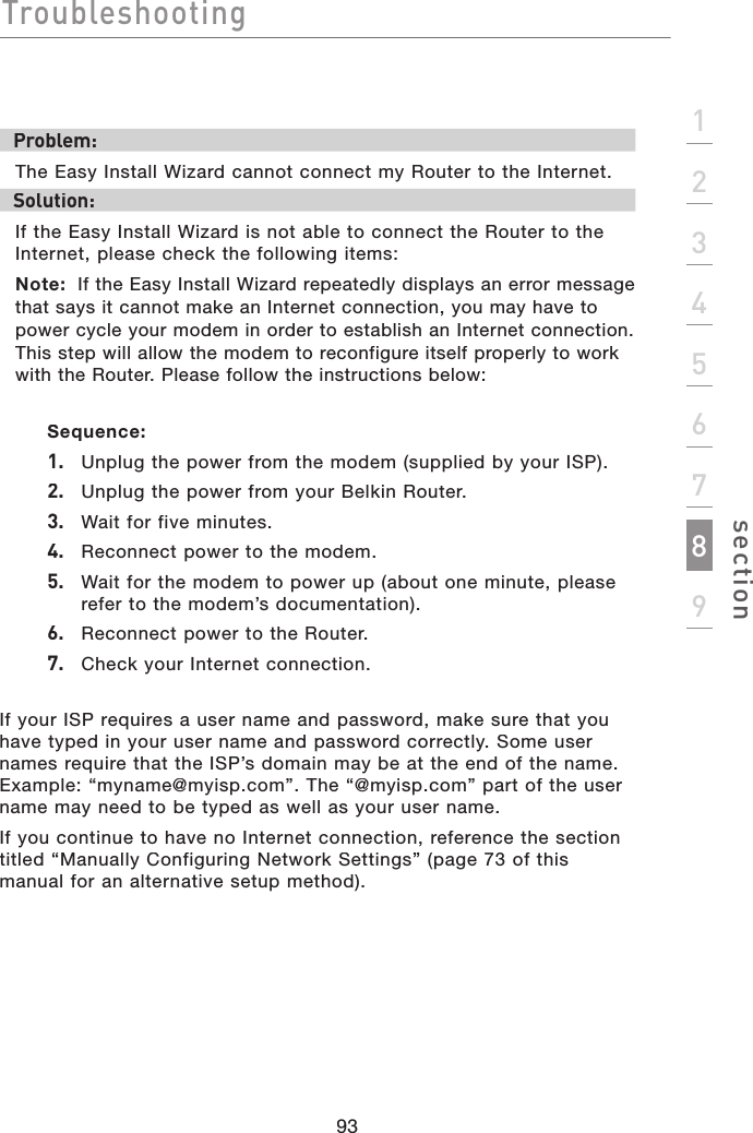 Troubleshooting93section123456789Problem:The Easy Install Wizard cannot connect my Router to the Internet. Solution:If the Easy Install Wizard is not able to connect the Router to the Internet, please check the following items:Note: If the Easy Install Wizard repeatedly displays an error message that says it cannot make an Internet connection, you may have to power cycle your modem in order to establish an Internet connection. This step will allow the modem to reconfigure itself properly to work with the Router. Please follow the instructions below: Sequence:1.  Unplug the power from the modem (supplied by your ISP).2.  Unplug the power from your Belkin Router.3.  Wait for five minutes.4.  Reconnect power to the modem.5.   Wait for the modem to power up (about one minute, please refer to the modem’s documentation).6.  Reconnect power to the Router.  7.  Check your Internet connection.If your ISP requires a user name and password, make sure that you have typed in your user name and password correctly. Some user names require that the ISP’s domain may be at the end of the name. Example: “myname@myisp.com”. The “@myisp.com” part of the user name may need to be typed as well as your user name. If you continue to have no Internet connection, reference the section titled “Manually Configuring Network Settings” (page 73 of this manual for an alternative setup method).