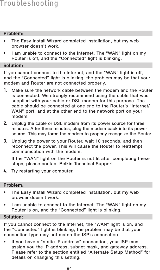 94TroubleshootingTroubleshootingProblem:•  The Easy Install Wizard completed installation, but my web browser doesn’t work.•  I am unable to connect to the Internet. The “WAN” light on my Router is off, and the “Connected” light is blinking. Solution:If you cannot connect to the Internet, and the “WAN” light is off, and the “Connected” light is blinking, the problem may be that your modem and Router are not connected properly. 1.   Make sure the network cable between the modem and the Router is connected. We strongly recommend using the cable that was supplied with your cable or DSL modem for this purpose. The cable should be connected at one end to the Router’s “Internet/WAN” port, and at the other end to the network port on your modem. 2.   Unplug the cable or DSL modem from its power source for three minutes. After three minutes, plug the modem back into its power source. This may force the modem to properly recognize the Router.3.   Unplug the power to your Router, wait 10 seconds, and then reconnect the power. This will cause the Router to reattempt communication with the modem.  If the “WAN” light on the Router is not lit after completing these steps, please contact Belkin Technical Support.4.   Try restarting your computer.Problem:•  The Easy Install Wizard completed installation, but my web browser doesn’t work.•  I am unable to connect to the Internet. The “WAN” light on my Router is on, and the “Connected” light is blinking.Solution:If you cannot connect to the Internet, the “WAN” light is on, and the “Connected” light is blinking, the problem may be that your connection type may not match the ISP’s connection.•  If you have a “static IP address” connection, your ISP must assign you the IP address, subnet mask, and gateway address. Please refer to the section entitled “Alternate Setup Method” for details on changing this setting.
