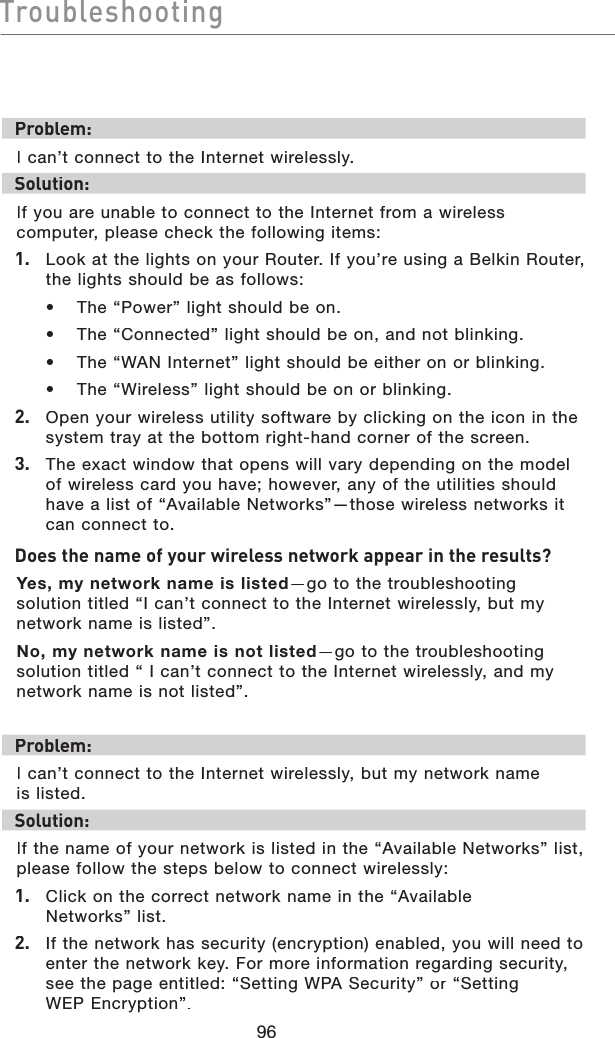 96TroubleshootingTroubleshootingProblem:I can’t connect to the Internet wirelessly.Solution:If you are unable to connect to the Internet from a wireless computer, please check the following items:1.   Look at the lights on your Router. If you’re using a Belkin Router, the lights should be as follows:  •  The “Power” light should be on.  •  The “Connected” light should be on, and not blinking.  •  The “WAN Internet” light should be either on or blinking.  •  The “Wireless” light should be on or blinking.2.   Open your wireless utility software by clicking on the icon in the system tray at the bottom right-hand corner of the screen.3.   The exact window that opens will vary depending on the model of wireless card you have; however, any of the utilities should have a list of “Available Networks”—those wireless networks it can connect to.  Does the name of your wireless network appear in the results? Yes, my network name is listed—go to the troubleshooting solution titled “I can’t connect to the Internet wirelessly, but my network name is listed”.No, my network name is not listed—go to the troubleshooting solution titled “ I can’t connect to the Internet wirelessly, and my network name is not listed”.Problem:I can’t connect to the Internet wirelessly, but my network name is listed.Solution:If the name of your network is listed in the “Available Networks” list, please follow the steps below to connect wirelessly:1. Click on the correct network name in the “Available Networks” list.  2.   If the network has security (encryption) enabled, you will need to enter the network key. For more information regarding security, see the page entitled: “Setting WPASecurity” or “Setting WEPEncryption”.