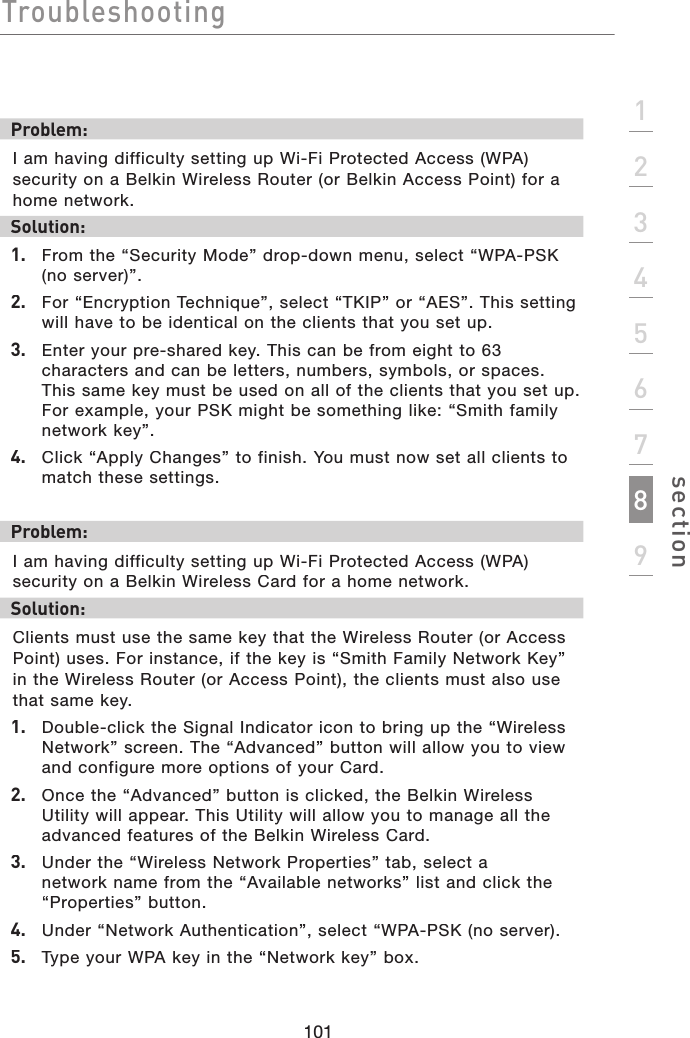 Troubleshooting101section123456789Problem:I am having difficulty setting up Wi-Fi Protected Access (WPA) security on a Belkin Wireless Router (or Belkin Access Point) for a home network.Solution:1. From the “Security Mode” drop-down menu, select “WPA-PSK (no server)”.2. For “Encryption Technique”, select “TKIP” or “AES”. This setting will have to be identical on the clients that you set up.3. Enter your pre-shared key. This can be from eight to 63 characters and can be letters, numbers, symbols, or spaces. This same key must be used on all of the clients that you set up. For example, your PSK might be something like: “Smith family network key”.4. Click “Apply Changes” to finish. You must now set all clients to match these settings. Problem:I am having difficulty setting up Wi-Fi Protected Access (WPA) security on a Belkin Wireless Card for a home network.Solution:Clients must use the same key that the Wireless Router (or Access Point) uses. For instance, if the key is “Smith Family Network Key” in the Wireless Router (or Access Point), the clients must also use that same key.1. Double-click the Signal Indicator icon to bring up the “Wireless Network” screen. The “Advanced” button will allow you to view and configure more options of your Card.2. Once the “Advanced” button is clicked, the Belkin Wireless Utility will appear. This Utility will allow you to manage all the advanced features of the Belkin Wireless Card.3. Under the “Wireless Network Properties” tab, select a network name from the “Available networks” list and click the “Properties” button. 4. Under “Network Authentication”, select “WPA-PSK (no server).5. Type your WPA key in the “Network key” box.